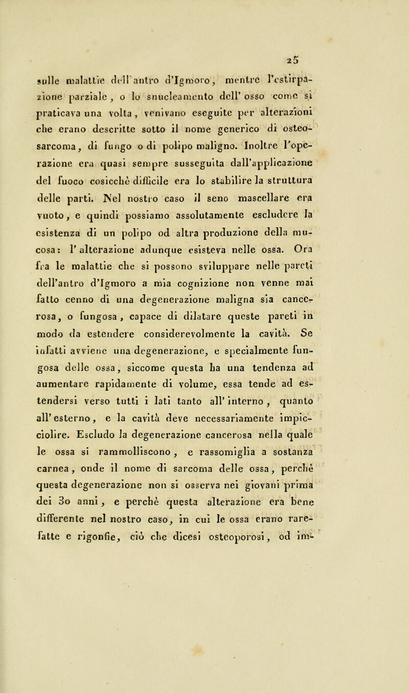 sulle malattie dell'antro d'Igmoro, mentre l'estirpa- zione parziale, o lo snuclea mento dell'osso come si praticava una volta , venivano eseguite per alterazioni che erano descritte sotto il nome generico di osteo- sarcoma, di fungo odi polipo maligno. Inoltre l'ope- razione era quasi sempre susseguita dall'applicazione del fuoco cosicché difficile era lo stabilire la struttura delle parti. ]\el nostro caso il seno mascellare era vuoto, e quindi possiamo assolutamente escludere la esistenza di un polipo od altra produzione della mu- cosa: l'alterazione adunque esisteva nelle ossa. Ora fra le malattie che si possono sviluppare nelle pareti dell'antro d'Igmoro a mia cognizione non venne mai fatto cenno di una degenerazione maligna sia cancCr rosa, o fungosa, capace di dilatare queste pareti in modo da estendere considerevolmente la cavità. Se infatti avviene una degenerazione, e specialmente fun- gosa delle ossa, siccome questa ha una tendenza ad aumentare rapidamente di volume, essa tende ad es- tendersi verso tutti i lati tanto all' interno , quanto all'esterno, e la cavità deve necessariamente impic-^ ciolire. Escludo la degenerazione cancerosa nella quale le ossa si rammolliscono, e rassomiglia a sostanza carnea, onde il nome di sarcoma delle ossa, perchè questa degenerazione non si osserva nei giovani prima dei 3o anni, e perchè questa alterazione era bene differente nel nostro caso, in cui le ossa erano rare- fatte e rigonfie, ciò che dicesi osteoporosi, od im^