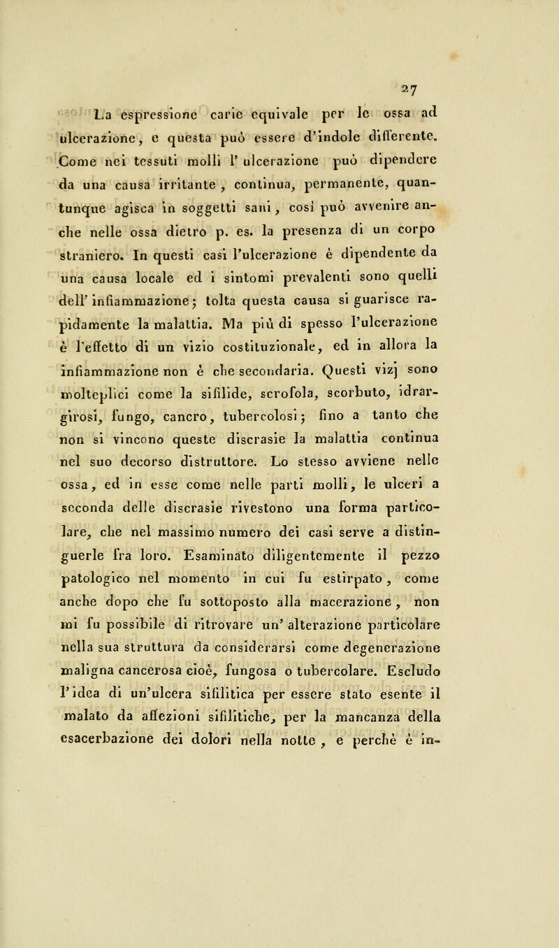 La espressione carie equivale per le ossa ad ulcerazione, e questa può essere d'indole differente. Come nei tessuti molli 1] ulcerazione può dipendere da una causa irritante , continua, permanente, quan- tunque agisca in soggetti sani, cosi può avvenire an- che nelle ossa dietro p. es. la presenza di un corpo straniero. In questi casi l'ulcerazione è dipendente da una causa locale ed i sintomi prevalenti sono quelli delF infiammazione; tolta questa causa si guarisce ra- pidamente la malattia. Ma più di spesso l'ulcerazione è l'effetto di un vizio costituzionale, ed in allora la infiammazione non è che secondaria. Questi vizj sono molteplici come la sifìlide, scrofola, scorbuto, idrar- girosi, lungo, cancro, tubercolosi ; fino a tanto che non si vincono queste discrasie la malattia continua nel suo decorso distruttore. Lo stesso avviene nelle ossa, ed in esse come nelle parti molli, le ulceri a seconda delle discrasie rivestono una forma partico- lare, che nel massimo numero dei casi serve a distin- guerle fra loro. Esaminato diligentemente il pezzo patologico nel momento in cui fu estirpato, come anche dopo che fu sottoposto alla macerazione, non mi fu possibile di ritrovare un'alterazione particolare nella sua struttura da considerarsi come degenerazione maligna cancerosa cioè, fungosa o tubercolare. Escludo l'idea di un'ulcera sifilitica per essere stato esente il malato da affezioni sifilitiche., per la mancanza della esacerbazione dei dolori nella notte , e perchè è in-