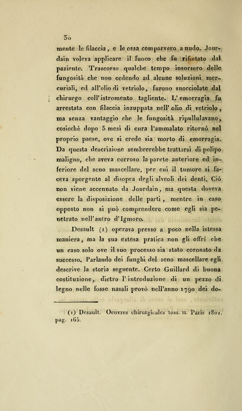 mente le filaccia, e le ossa comparvero a nudo. Jour- dain voleva applicare il fuoco che fu rifiutato dal paziente. Trascorso qualche tempo insorsero delle fungosità che non cedendo ad alcune soluzioni mer- curiali, ed all'olio di vetriolo, furono snocciolate dal chirurgo coli'istromento tagliente. L'emorragia fu arrestata con filaccia inzuppata nel? olio di vetriolo, ma senza vantaggio che le fungosità ripullulavano, cosicché dopo 5 mesi di cura l'ammalato ritornò nel proprio paese, ove si crede sia morto di emorragia. Da questa descrizione sembrerebbe trattarsi di polipo maligno, che aveva corroso la parete anteriore ed in- feriore del seno mascellare, per cui il tumore si fa- ceva sporgente al disopra degli alveoli dei denti. Ciò non viene accennato da Jourdain, ma questa doveva essere la disposizione delle parti , mentre in caso opposto non si può comprendere come egli sia pe- netrato nell'antro d'Igmoro. Desault (i) operava presso a poco nella istessa maniera, ma la sua estesa pratica non gli offri che un caso solo ove il suo processo sia stato coronato da successo. Parlando dei funghi del seno mascellare egli descrive la storia seguente. Certo Guillard di buona costituzione, dietro l'introduzione di un pezzo di legno nelle fosse nasali provò nell'anno 1790 dei do- pag. _ (1) Pesault. Oeuvres chirulgieales toni. 11. Paris 1801. iG5.