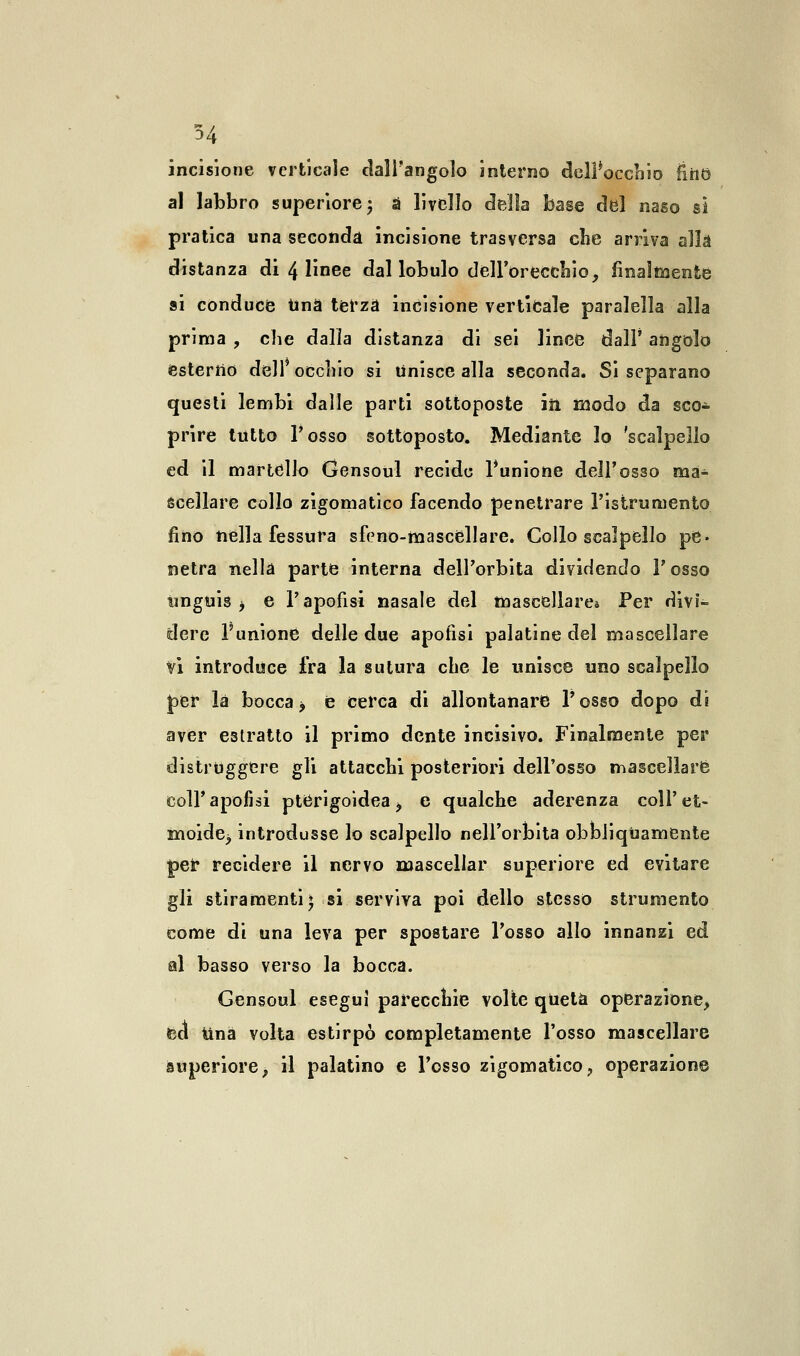 incisione verticale dall'angolo intemo delPocchio End al labbro superiore; a livello della base del naso sì pratica una seconda incisione trasversa che arriva alla distanza di 4 linee dal lobulo dell'orecchio, finalmente si conduce tinà terza incisione verticale paralella alla prima , che dalla distanza di sei lince dall' angolo esterno dell occhio si Unisce alla seconda. Si separano questi lembi dalle parti sottoposte iìl modo da sco- prire tutto Posso sottoposto. Mediante lo 'scalpello ed il martello Gensoul recide l'unione dell'osso ma^ sceliare collo zigomatico facendo penetrare l'istrumento fino nella fessura sfeno-masceilare. Collo scalpello pe- netra nella parte interna dell'orbita dividendo l'osso unguis -, e Vi apofisi nasale del mascellare* Per divi- dere l'unione delle due apofisi palatine del mascellare Vi introduce fra la sutura che le unisce uno scalpello per là bocca > e cerca di allontanare Tosso dopo di aver estratto il primo dente incisivo. Finalmente per distruggere gli attacchi posteriori dell'osso mascellare coli'apofisi pterigoidea, e qualche aderenza coli'et- moide> introdusse lo scalpello nell'orbita obbliqùamente £er recidere il nervo mascellar superiore ed evitare gli stiramenti* si serviva poi dello stesso strumento come di una leva per spostare l'osso allo innanzi ed al basso verso la bocca. Gensoul esegui parecchie volte qUetà operazione, ed Una volta estirpò completamente l'osso mascellare superiore, il palatino e l'osso zigomatico, operazione