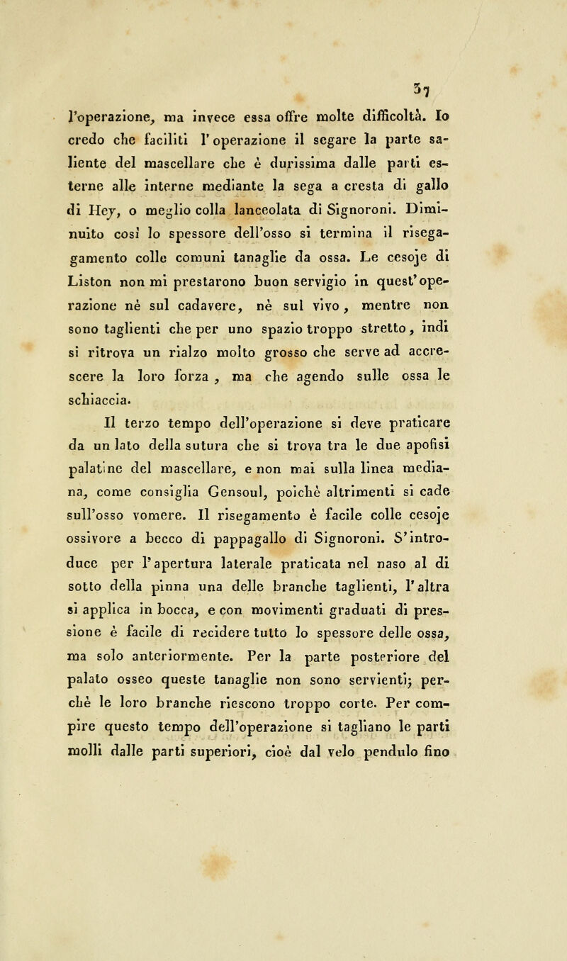 l'operazione, ma invece essa offre molte difficoltà. Io credo che faciliti V operazione il segare la parte sa- liente del mascellare che è durissima dalle parti es- terne alle interne mediante la sega a cresta di gallo di Hey, o meglio colla lanceolata di Signoroni. Dimi- nuito così lo spessore dell'osso si termina il risega- game nto colle comuni tanaglie da ossa. Le cesoje di Liston non mi prestarono buon servigio in quest*ope- razione né sul cadavere, ne sul vivo, mentre non sono taglienti che per uno spazio troppo stretto, indi si ritrova un rialzo molto grosso che serve ad accre- scere la loro forza , ma che agendo sulle ossa le schiaccia. Il terzo tempo dell'operazione si deve praticare da un lato della sutura che si trova tra le due apofisi palatine del mascellare, e non mai sulla linea media- na, come consiglia Gensoul, poiché altrimenti si cade sull'osso vomere. Il risegamento è facile colle cesoje ossivore a becco di pappagallo di Signoroni. S'intro- duce per l'apertura laterale praticata nel naso al di sotto della pinna una delle branche taglienti, l'altra si applica in bocca, e con movimenti graduati di pres- sione è facile di recidere tutto lo spessore delle ossa, ma solo anteriormente. Per la parte posteriore del palato osseo queste tanaglie non sono servienti; per- chè le loro branche riescono troppo corte. Per com- pire questo tempo dell'operazione si tagliano le parti molli dalle parti superiori, cioè dal velo pendulo fino