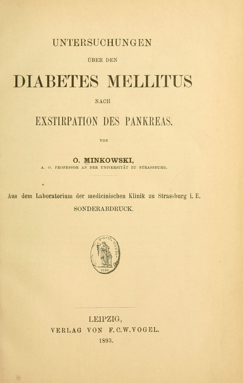 UNTERSUCHUNGEN ÜBER DEN DIABETES MELLITUS NACH EXSTIRPATION DES PANKREAS. VON O. MINKOWSKI, A. 0. PROFESSOR AN DER UNIVERSITÄT ZU STRASSBÜRG. Aus dem Laboratorium der medicinischen Klinik zu Strassburg i. E. SONDERABDRUCK. LEIPZIG, VERLAG VON F. C.W.VOGEL. 1893.