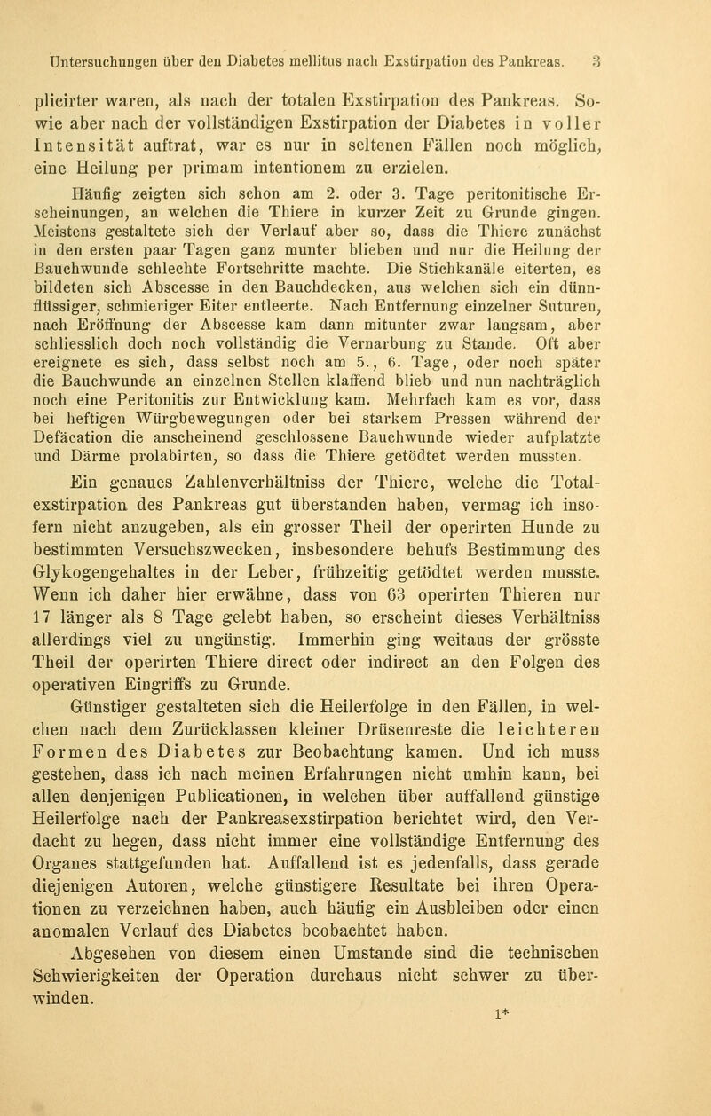 plicirter waren, als nach der totalen Exstirpation des Pankreas. So- wie aber nach der vollständigen Exstirpation der Diabetes in voller Intensität auftrat, war es nur in seltenen Fällen noch möglich, eine Heilung per primam intentionem zu erzielen. Häufig zeigten sich schon am 2. oder 3. Tage peritonitische Er- scheinungen, an welchen die Thiere in kurzer Zeit zu Grunde gingen. Meistens gestaltete sich der Verlauf aber so, dass die Thiere zunächst in den ersten paar Tagen ganz munter blieben und nur die Heilung der Bauchwunde schlechte Fortschritte machte. Die Stichkanäle eiterten, es bildeten sich Abscesse in den Bauchdecken, aus welchen sich ein dünn- flüssiger, schmieriger Eiter entleerte. Nach Entfernung einzelner Suturen, nach Eröffnung der Abscesse kam dann mitunter zwar langsam, aber schliesslich doch noch vollständig die Vernarbung zu Stande. Oft aber ereignete es sich, dass selbst noch am 5., 6. Tage, oder noch später die Bauchwunde an einzelnen Stellen klaffend blieb und nun nachträglich noch eine Peritonitis zur Entwicklung kam. Mehrfach kam es vor, dass bei heftigen Würgbewegungen oder bei starkem Pressen während der Defäcation die anscheinend geschlossene Bauchwunde wieder aufplatzte und Därme prolabirten, so dass die Thiere getödtet werden mussten. Ein genaues Zahlenverhältniss der Thiere, welche die Total- exstirpation des Pankreas gut überstanden haben, vermag ich inso- fern nicht anzugeben, als ein grosser Theil der operirten Hunde zu bestimmten Versuchszwecken, insbesondere behufs Bestimmung des Glykogengehaltes in der Leber, frühzeitig getödtet werden musste. Wenn ich daher hier erwähne, dass von 63 operirten Thieren nur 17 länger als 8 Tage gelebt haben, so erscheint dieses Verhältniss allerdings viel zu ungünstig. Immerhin ging weitaus der grösste Theil der operirten Thiere direct oder indirect an den Folgen des operativen Eingriffs zu Grunde. Günstiger gestalteten sich die Heilerfolge in den Fällen, in wel- chen nach dem Zurücklassen kleiner Drüsenreste die leichteren Formen des Diabetes zur Beobachtung kamen. Und ich muss gestehen, dass ich nach meinen Erfahrungen nicht umhin kann, bei allen denjenigen Publicationen, in welchen über auffallend günstige Heilerfolge nach der Pankreasexstirpation berichtet wird, den Ver- dacht zu hegen, dass nicht immer eine vollständige Entfernung des Organes stattgefunden hat. Auffallend ist es jedenfalls, dass gerade diejenigen Autoren, welche günstigere Resultate bei ihren Opera- tionen zu verzeichnen haben, auch häufig ein Ausbleiben oder einen anomalen Verlauf des Diabetes beobachtet haben. Abgesehen von diesem einen Umstände sind die technischen Schwierigkeiten der Operation durchaus nicht schwer zu über- winden.