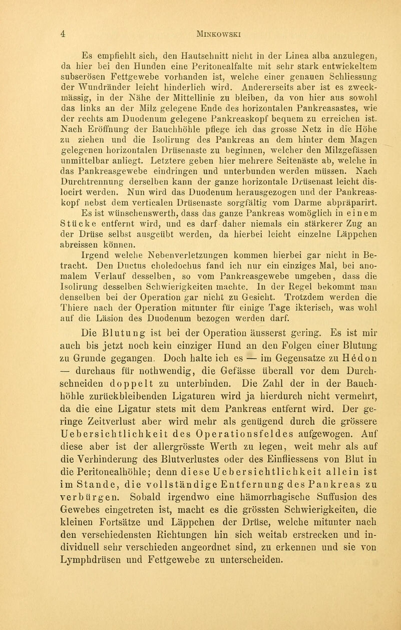 Es empfiehlt sich, den Hautschnitt nicht in der Linea alba anzulegen, da hier bei den Hunden eine Peritonealfalte mit sehr stark entwickeltem subserösen Fettgewebe vorhanden ist, welche einer genauen Schliessung der Wundränder leicht hinderlich wird. Andererseits aber ist es zweck- mässig, in der Nähe der Mittellinie zu bleiben, da von hier aus sowohl das links an der Milz gelegene Ende des horizontalen Pankreasastes, wie der rechts am Duodenum gelegene Pankreaskopf bequem zu erreichen ist. Nach Eröffnung der Bauchhöhle pflege ich das grosse Netz in die Höhe zu ziehen und die Isolirung des Pankreas an dem hinter dem Magen gelegenen horizontalen Drüsenaste zu beginnen, welcher den Milzgefässen unmittelbar anliegt. Letztere geben hier mehrere Seitenäste ab, welche in das Pankreasgewebe eindringen und unterbunden werden müssen. Nach Durchtrennung derselben kann der ganze horizontale Drüsenast leicht dis- locirt werden. Nun wird das Duodenum herausgezogen und der Pankreas- kopf nebst dem verticalen Drüsenaste sorgfältig vom Darme abpräparirt. Es ist wünschenswert!!, dass das ganze Pankreas womöglich in einem Stücke entfernt wird, und es darf daher niemals ein stärkerer Zug an der Drüse selbst ausgeübt werden, da hierbei leicht einzelne Läppchen abreissen können. Irgend welche Nebenverletzungen kommen hierbei gar nicht in Be- tracht. Den Ductus choledochus fand ich nur ein einziges Mal, bei ano- malem Verlauf desselben, so vom Pankreasgewebe umgeben, dass die Isolirung desselben Schwierigkeiten machte. In der Regel bekommt man denselben bei der Operation gar nicht zu Gesicht. Trotzdem werden die Thiere nach der Operation mitunter für einige Tage ikterisch, was wohl auf die Läsion des Duodenum bezogen werden darf. Die Blutung ist bei der Operation äusserst gering. Es ist mir auch bis jetzt noch kein einziger Hund an den Folgen einer Blutung zu Grunde gegangen. Doch halte ich es — im Gegensatze zu Hedon — durchaus für nothwendig, die Gefässe überall vor dem Durch- schneiden doppelt zu unterbinden. Die Zahl der in der Bauch- höhle zurückbleibenden Ligaturen wird ja hierdurch nicht vermehrt, da die eine Ligatur stets mit dem Pankreas entfernt wird. Der ge- ringe Zeitverlust aber wird mehr als genügend durch die grössere Uebersichtlichkeit des Operationsfeldes aufgewogen. Auf diese aber ist der allergrösste Werth zu legen, weit mehr als auf die Verhinderung des Blutverlustes oder des Einfliessens von Blut in die Peritonealhöhle; denn diese Uebersichtlichkeit allein ist imStande, die vollständige Entfernung des Pankreas zu verbürgen. Sobald irgendwo eine hämorrhagische Suffusion des Gewebes eingetreten ist, macht es die grössten Schwierigkeiten, die kleinen Fortsätze und Läppchen der Drüse, welche mitunter nach den verschiedensten Riehtungen hin sich weitab erstrecken und in- dividuell sehr verschieden angeordnet sind, zu erkennen und sie von Lymphdrüsen und Fettgewebe zu unterscheiden.