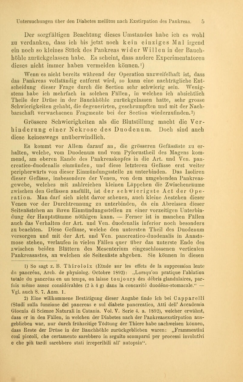 Der sorgfältigen Beachtung dieses Umstandes habe ich es wohl zu verdanken, dass ich bis jetzt noch kein einziges Mal irgend ein noch so kleines Stück des Pankreas wider Willen in der Bauch- höhle zurückgelassen habe. Es scheint, dass andere Experimentatoren dieses nicht immer haben vermeiden können.') Wenn es nicht bereits während der Operation unzweifelhaft ist, dass das Pankreas vollständig entfernt wird, so kann eine nachträgliche Ent- scheidung dieser Frage durch die Section sehr schwierig sein. Wenig- stens habe ich mehrfach in solchen Fällen, in welchen ich absichtlich Theile der Drüse in der Bauchhöhle zurückgelassen hatte, sehr grosse Schwierigkeiten gehabt, die degenerirten, geschrumpften und mit der Nach- barschaft verwachsenen Fragmente bei der Section wiederzufinden.2) Grössere Schwierigkeiten als die Blutstillung macht die Ver- hinderung einer Nekrose des Duodenum. Doch sind auch diese keineswegs unüberwindlich. Es kommt vor Allem darauf an, die grösseren Gefässäste zu er- halten, welche, vom Duodenum und vom Pylorustheil des Magens kom- mend, am oberen Rande des Pankreaskopfes in die Art. und Ven. pan- creatico-duodenalis einmünden, und diese letzteren Gefässe erst weiter peripherwärts von dieser Einmündungssteile zu unterbinden. Das Isoliren dieser Gefässe, insbesondere der Venen, von dem umgebenden Pankreas- gewebe, welches mit zahlreichen kleinen Läppchen die Zwischenräume zwischen den Gefässen ausfüllt, ist der schwierigste Act der Ope- ration. Man darf sich nicht davor scheuen, auch kleine Aestchen dieser Venen vor der Durchtrennung zu unterbinden, da ein Abreissen dieser Seitenästchen an ihren Einmündungsstellen zu einer vorzeitigen Unterbin- dung der Hauptstämme nöthigen kann. — Ferner ist in manchen Fällen auch das Verhalten der Art. und Ven. duodenalis inferior noch besonders zu beachten. Diese Gefässe, welche den untersten Theil des Duodenum versorgen und mit der Art. und Ven. pancreatico-duodenalis in Anasto- mose stehen, verlaufen in vielen Fällen quer über das untei'ste Ende des zwischen beiden Blättern des Mesenterium eingeschlossenen verticalen Pankreasastes, an welchen sie Seitenäste abgeben. Sie können in diesen 1) So sagt z.B. Thiroloix (Etüde sur les effets de la suppression leute du pancreas, Arch. de physiolog. Octobre 1892): ,,Lorsqu'on pratique l'ablation totale du pancreas en un temps, on laisse toujours des debris glanduläres, par- fois meme assez considerables (2 ä 4 g) dans la concavite duod^no-stomacale. — Vgl. auch S. 7. Anm. 1. 2) Eine willkommene Bestätigung dieser Angabe finde ich bei Capparelli (Studi sulla funzione del pancreas e sul diabete pancreatico, Atti dell' Accademia Gioenia di Scienze Naturali in Catania. Vol. V. Serie 4. a. 1892), welcher erwähnt, dass er in den Fällen, in welchen der Diabetes nach der Pankreasexstirpation aus- geblieben war, nur durch frühzeitige Tödtung der Thiere habe nachweisen können, dass Reste der Drüse in der Bauchhöhle zurückgeblieben waren: „Frammentini cosi piccoli, che certamento sarebbero in seguito scomparsi per processi involutivi e che piü tardi sarebbero stati irreperibili all' autopsia.