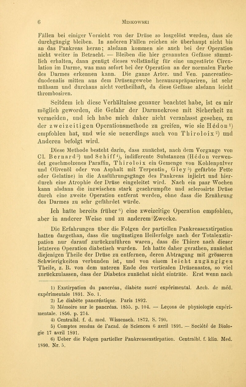 Fällen bei einiger Vorsicht von der Drüse so losgelöst werden, dass sie durchgängig bleiben. In anderen Fällen reichen sie überhaupt nicht bis an das Pankreas heran; alsdann kommen sie auch bei der Operation nicht weiter in Betracht. — Bleiben die hier genannten Gefässe sämmt- lich erhalten, dann genügt dieses vollständig für eine ungestörte Circu- lation im Darme, was man sofort bei der Operation an der normalen Farbe des Darmes erkennen kann. Die ganze Arter. und Ven. pancreatico- duodenalis mitten aus dem Drüsengewebe herauszupräpariren, ist sehr mühsam und durchaus nicht vortheilhaft, da diese Gefässe alsdann leicht thrombosiren. Seitdem ich diese Verhältnisse genauer beachtet habe, ist es mir möglich geworden, die Gefahr der Darmnekrose mit Sicherheit zu vermeiden, und ich habe mich daher nicht veranlasst gesehen, zu der zwei zeit igen Operationsmethode zu greifen, wie sieHedon1) empfohlen hat, und wie sie neuerdings auch von Thiroloix2) und Anderen befolgt wird. Diese Methode besteht darin, dass zunächst, nach dem Vorgange von Ol. Bernard3) und Schiff4), indifferente Substanzen (Hedon verwen- det geschmolzenes Paraffin, Thiroloix ein Gemenge von Kohlenpulver und Olivenöl oder von Asphalt mit Terpentin, G1 e y5) gefärbte Fette oder Gelatine) in die Ausführungsgänge des Pankreas injicirt und hier- durch eine Atrophie der Drüse eingeleitet wird. Nach ein paar Wochen kann alsdann die inzwischen stark geschrumpfte und sclerosirte Drüse durch eine zweite Operation entfernt werden, ohne dass die Ernährung des Darmes zu sehr gefährdet würde. Ich hatte bereits früher6) eine zweizeitige Operation empfohlen, aber in anderer Weise und zu anderem Zwecke. Die Erfahrungen über die Folgen der partiellen Pankreasexstirpation hatten dargethan, dass die ungünstigen Heilerfolge nach der Totalexstir- pation nur darauf zurückzuführen waren, dass die Thiere nach dieser letzteren Operation diabetisch wurden. Ich hatte daher gerathen, zunächst diejenigen Theile der Drüse zu entfernen, deren Abtragung mit grösseren Schwierigkeiten verbunden ist, und von einem leicht zugängigen Theile, z. B. von dem unteren Ende des verticaien Drüsenastes, so viel zurückzulassen, dass der Diabetes zunächst nicht einträte. Erst wenn nach 1) Exstirpation du pancreas, diabete sucre experimental. Arch. de med. experimentale 1891. No. 1. 2) Le diabete pancreatique. Paris 1892. 3) Memoire sur le pancreas. 1855. p. 104. — Lecons de Physiologie experi- mentale. 1856. p. 274. 4) Centralbl. f. d. med. Wissensch. 1872. S. 790. 5) Comptes rendus de l'acad. de Sciences 6 avril 1891. — Societe de Biolo- gie 17 avril 1891. 6) Ueber die Folgen partieller Pankreasexstirpation. Centralbl. f. klin. Med. 1890. Nr. 5.