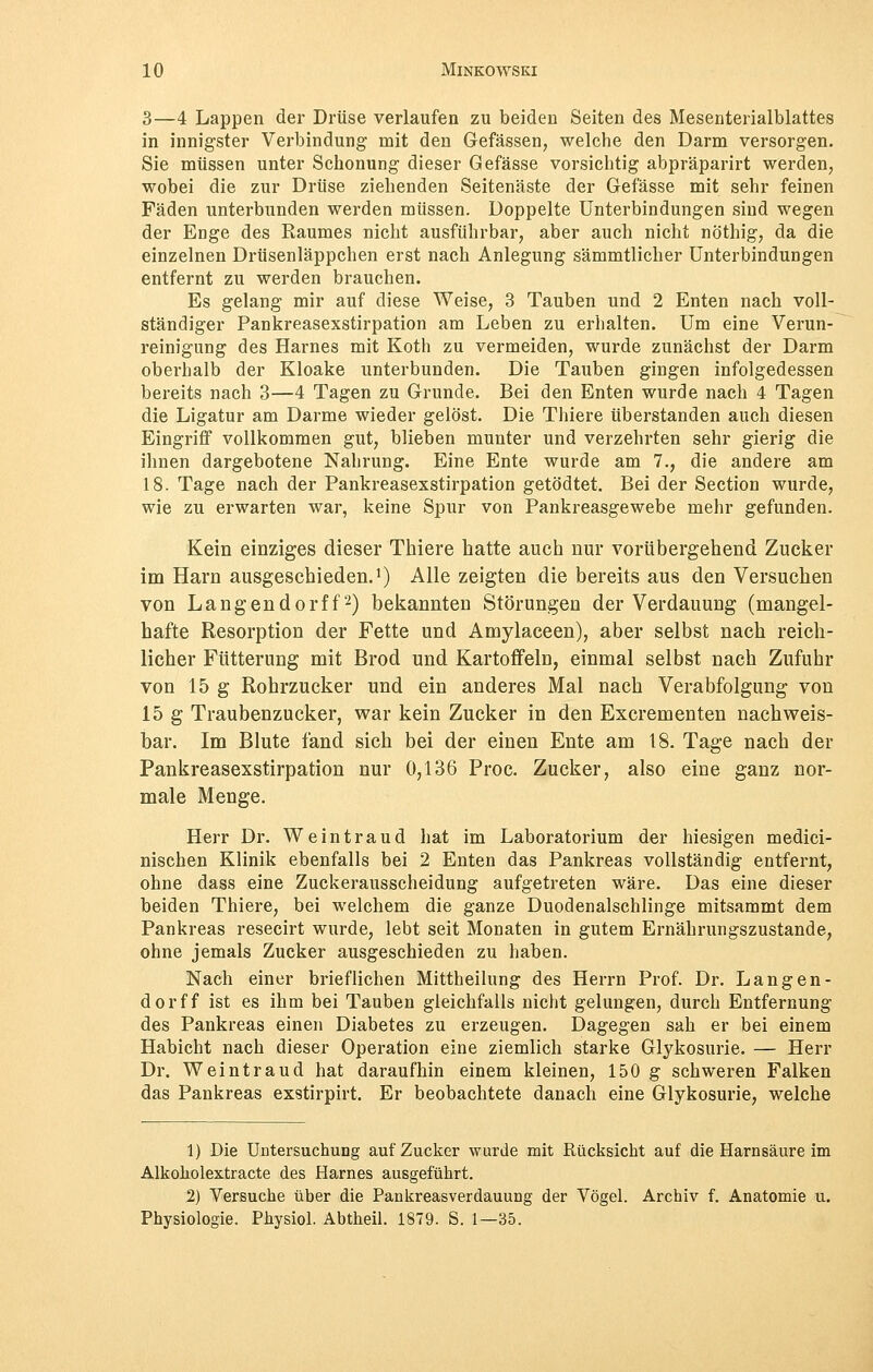 3—4 Lappen der Drüse verlaufen zu beiden Seiten des Mesenterialblattes in innigster Verbindung mit den Gefässen, welche den Darm versorgen. Sie müssen unter Schonung dieser Gefässe vorsichtig abpräparirt werden, wobei die zur Drüse ziehenden Seitenäste der Gefässe mit sehr feinen Fäden unterbunden werden müssen. Doppelte Unterbindungen sind wegen der Enge des Raumes nicht ausführbar, aber auch nicht nöthig, da die einzelnen Drüsenläppchen erst nach Anlegung sämmtlicher Unterbindungen entfernt zu werden brauchen. Es gelang mir auf diese Weise, 3 Tauben und 2 Enten nach voll- ständiger Pankreasexstirpation am Leben zu erhalten. Um eine Verun- reinigung des Harnes mit Koth zu vermeiden, wurde zunächst der Darm oberhalb der Kloake unterbunden. Die Tauben gingen infolgedessen bereits nach 3—4 Tagen zu Grunde. Bei den Enten wurde nach 4 Tagen die Ligatur am Darme wieder gelöst. Die Thiere überstanden auch diesen Eingriff vollkommen gut, blieben munter und verzehrten sehr gierig die ihnen dargebotene Nahrung. Eine Ente wurde am 7., die andere am 18. Tage nach der Pankreasexstirpation getödtet. Bei der Section wurde, wie zu erwarten war, keine Spur von Pankreasgewebe mehr gefunden. Kein einziges dieser Thiere hatte auch nur vorübergehend Zucker im Harn ausgeschieden.1) Alle zeigten die bereits aus den Versuchen von Langendorff2) bekannten Störungen der Verdauung (mangel- hafte Resorption der Fette und Amylaceen), aber selbst nach reich- licher Fütterung mit Brod und Kartoffeln, einmal selbst nach Zufuhr von 15 g Rohrzucker und ein anderes Mal nach Verabfolgung von 15 g Traubenzucker, war kein Zucker in den Excrementen nachweis- bar. Im Blute fand sich bei der einen Ente am 18. Tage nach der Pankreasexstirpation nur 0,136 Proc. Zucker, also eine ganz nor- male Menge. Herr Dr. Weintraud hat im Laboratorium der hiesigen medici- nischen Klinik ebenfalls bei 2 Enten das Pankreas vollständig entfernt, ohne dass eine Zuckerausscheidung aufgetreten wäre. Das eine dieser beiden Thiere, bei welchem die ganze Duodenalschlinge mitsammt dem Pankreas resecirt wurde, lebt seit Monaten in gutem Ernährungszustande, ohne jemals Zucker ausgeschieden zu haben. Nach einer brieflichen Mittheilung des Herrn Prof. Dr. Langen- dorff ist es ihm bei Tauben gleichfalls nicht gelungen, durch Entfernung des Pankreas einen Diabetes zu erzeugen. Dagegen sah er bei einem Habicht nach dieser Operation eine ziemlich starke Glykosurie. — Herr Dr. Weintraud hat daraufhin einem kleinen, 150 g schweren Falken das Pankreas exstirpirt. Er beobachtete danach eine Glykosurie, welche 1) Die Untersuchung auf Zucker wurde mit Rücksicht auf die Harnsäure im Alkokolextracte des Harnes ausgeführt. 2) Versuche über die Pankreasverdauung der Vögel. Archiv f. Anatomie u. Physiologie. Physiol. Abtheil. 1879. S. 1—35.