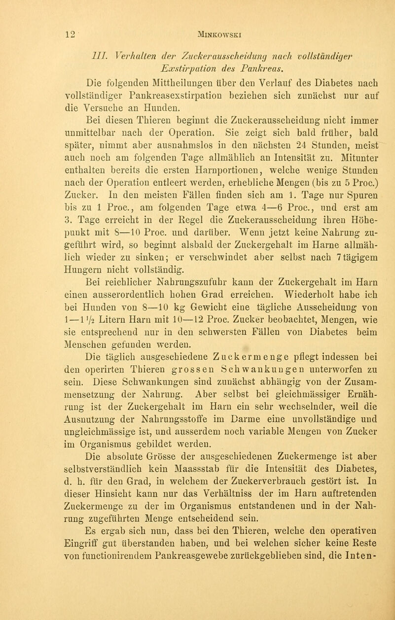 III Verhalten der Zucker ausscheidunij nach vollständiger Exstwpation des Pankreas. Die folgenden Mittheilungen über den Verlauf des Diabetes nach vollständiger Pankreasexstirpation beziehen sich zunächst nur auf die Versuche an Hunden. Bei diesen Thieren beginnt die Zuckerausscheidung nicht immer unmittelbar nach der Operation. Sie zeigt sich bald früher, bald später, nimmt aber ausnahmslos in den nächsten 24 Stunden, meist auch noch am folgenden Tage allmählich an Intensität zu. Mitunter enthalten bereits die ersten Harnportionen, welche wenige Stunden nach der Operation entleert werden, erhebliche Mengen (bis zu 5 Proc.) Zucker. In den meisten Fällen finden sich am 1. Tage nur Spuren bis zu 1 Proc, am folgenden Tage etwa 4—6 Proc, und erst am 3. Tage erreicht in der Regel die Zuckerausscheidung ihren Höhe- punkt mit 8—10 Proc. und darüber. Wenn jetzt keine Nahrung zu- geführt wird, so beginnt alsbald der Zuckergehalt im Harne allmäh- lich wieder zu sinken; er verschwindet aber selbst nach 7tägigem Hungern nicht vollständig. Bei reichlicher Nahrungszufuhr kann der Zuckergehalt im Harn einen ausserordentlich hohen Grad erreichen. Wiederholt habe ich bei Hunden von 8—10 kg Gewicht eine tägliche Ausscheidung von 1—11/-2 Litern Harn mit 10—12 Proc. Zucker beobachtet, Mengen, wie sie entsprechend nur in den schwersten Fällen von Diabetes beim Menschen gefunden werden. Die täglich ausgeschiedene Zucker menge pflegt indessen bei den operirten Thieren grossen Schwankungen unterworfen zu sein. Diese Schwankungen sind zunächst abhängig von der Zusam- mensetzung der Nahrung. Aber selbst bei gleichmässiger Ernäh- rung ist der Zuckergehalt im Harn ein sehr wechselnder, weil die Ausnutzung der Nahrungsstoffe im Darme eine unvollständige und ungleichmässige ist, und ausserdem noch variable Mengen von Zucker im Organismus gebildet werden. Die absolute Grösse der ausgeschiedenen Zuckermenge ist aber selbstverständlich kein Maassstab für die Intensität des Diabetes, d. h. für den Grad, in welchem der Zuckerverbrauch gestört ist. In dieser Hinsicht kann nur das Verhältniss der im Harn auftretenden Zuckermenge zu der im Organismus entstandenen und in der Nah- rung zugeführten Menge entscheidend sein. Es ergab sich nun, dass bei den Thieren, welche den operativen Eingriff gut überstanden haben, und bei welchen sicher keine Reste von functionirendem Pankreasgewebe zurückgeblieben sind, die Inten-