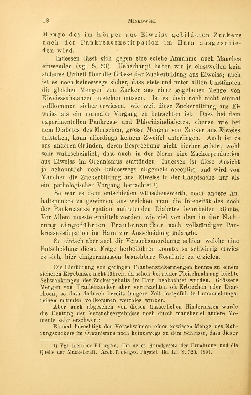 Menge des im Körper aus Eiweiss gebildeten Zuckers nach der Pankreasexstirpation im Harn ausgeschie- den wird. Indessen lässt sich gegen eine solche Annahme auch Manches einwenden (vgl. S. 53). Ueberhaupt haben wir ja einstweilen kein sicheres Urtheil über die Grösse der Zuckerbildung aus Eiweiss; auch ist es noch keineswegs sicher, dass stets und unter alllen Umständen die gleichen Mengen von Zucker aus einer gegebenen Menge von Eiweisssubstanzen enstehen müssen. Ist es doch noch nicht einmal vollkommen sicher erwiesen, wie weit diese Zuckerbildung aus Ei- weiss als ein normaler Vorgang zu betrachten ist. Dass bei dem experimentellen Pankreas- und Phloridzindiabetes, ebenso wie bei dem Diabetes des Menschen, grosse Mengen von Zucker aus Eiweiss entstehen, kann allerdings keinem Zweifel unterliegen. Auch ist es aus anderen Gründen, deren Besprechung nicht hierher gehört, wohl sehr wahrscheinlich, dass auch in der Norm eine Zuckerproduction aus Eiweiss im Organismus stattfindet. Indessen ist diese Ansicht ja bekanntlich noch keineswegs allgemein acceptirt, und wird von Manchen die Zuckerbildung aus Eiweiss in der Hauptsache nur als ein pathologischer Vorgang betrachtet.1) So war es denn entschieden wünschenswerth, noch andere An- haltspunkte zu gewinnen, aus welchen man die Intensität des nach der Pankreasexstirpation auftretenden Diabetes beurtheilen könnte. Vor Allem musste ermittelt werden, wieviel von dem in der Nah- rung eingeführten Traubenzucker nach vollständiger Pan- kreasexstirpation im Harn zur Ausscheidung gelangte. So einfach aber auch die Versuchsanordnung schien, welche eine Entscheidung dieser Frage herbeiführen konnte, so schwierig erwies es sich, hier einigermaassen brauchbare Resultate zu erzielen. Die Einführung von geringen Traubenzuckermengen konnte zu einem sicheren Ergebnisse nicht führen, da schon bei reiner Fleischnahrung leichte Schwankungen des Zuckergehalts im Harn beobachtet wurden. Grössere Mengen von Traubenzucker aber verursachten oft Erbrechen oder Diar- rhöen, so dass dadurch bereits längere Zeit fortgeführte Untersuchungs- reihen mitunter vollkommen werthlos wurden. Aber auch abgesehen von diesen äusserlichen Hindernissen wurde die Deutung der Versuchsergebnisse noch durch mancherlei andere Mo- mente sehr erschwert: Einmal berechtigt das Verschwinden einer gewissen Menge des Nah- rungszuckers im Organismus noch keineswegs zu dem Schlüsse, dass dieser 1) Vgl. hierüber Pflüger, Ein neues Grundgesetz der Ernährung und die Quelle der Muskelkraft. Arch. f. die ges. Physiol. Bd. LI. S. 320. 1891.