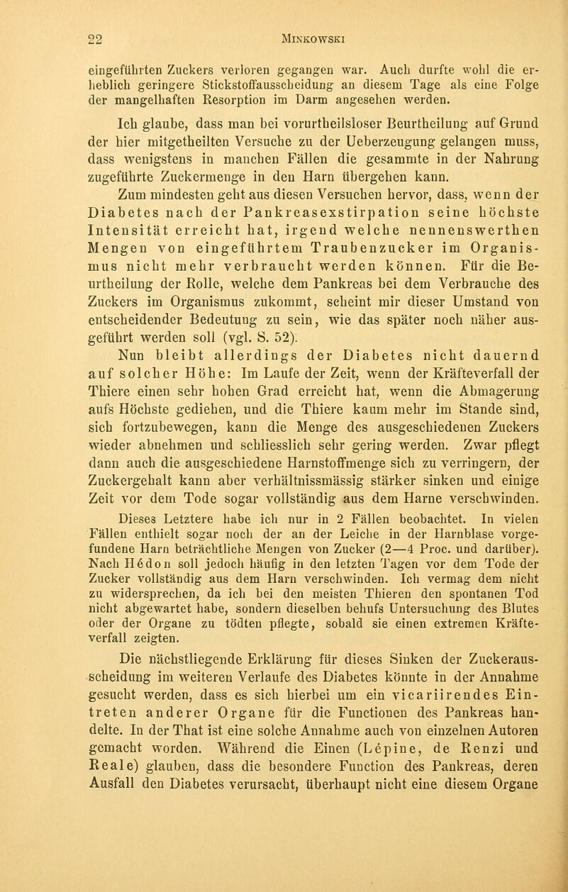 eingeführten Zuckers verloren gegangen war. Auch durfte wohl die er- heblich geringere Stickstoffausscheidung an diesem Tage als eine Folge der mangelhaften Resorption im Darm angesehen werden. Ich glaube, dass man bei vorurtheilsloser Beurtheilung auf Grund der hier mitgetheilten Versuche zu der Ueberzeugung gelangen muss, dass wenigstens in manchen Fällen die gesammte in der Nahrung zugeführte Zuckermenge in den Harn übergehen kann. Zum mindesten geht aus diesen Versuchen hervor, dass, wenn der Diabetes nach der Pankreasexstirpation seine höchste Intensität erreicht hat, irgend welche nennenswerthen Mengen von eingeführtem Traubenzucker im Organis- mus nicht mehr verbraucht werden können. Für die Be- urtheilung der Rolle, welche dem Pankreas bei dem Verbrauche des Zuckers im Organismus zukommt, seheint mir dieser Umstand von entscheidender Bedeutung zu sein, wie das später noch näher aus- geführt werden soll (vgl. 8. 52): Nun bleibt allerdings der Diabetes nicht dauernd auf solcher Höhe: Im Laufe der Zeit, wenn der Kräfteverfall der Thiere einen sehr hohen Grad erreicht hat, wenn die Abmagerung aufs Höchste gediehen, und die Thiere kaum mehr im Stande sind, sich fortzubewegen, kann die Menge des ausgeschiedenen Zuckers wieder abnehmen und schliesslich sehr gering werden. Zwar pflegt dann auch die ausgeschiedene Harnstoff menge sich zu verringern, der Zuckergehalt kann aber verhältnissmässig stärker sinken und einige Zeit vor dem Tode sogar vollständig aus dem Harne verschwinden. Dieses Letztere habe ich nur in 2 Fällen beobachtet. In vielen Fällen enthielt sogar noch der an der Leiche in der Harnblase vorge- fundene Harn beträchtliche Mengen von Zucker (2—4 Proc. und darüber). Nach Hedon soll jedoch häufig in den letzten Tagen vor dem Tode der Zucker vollständig aus dem Harn verschwinden. Ich vermag dem nicht zu widersprechen, da ich bei den meisten Thieren den spontanen Tod nicht abgewartet habe, sondern dieselben behufs Untersuchung des Blutes oder der Organe zu tödten pflegte, sobald sie einen extremen Kräfte- verfall zeigten. Die nächstliegende Erklärung für dieses Sinken der Zuckeraus- scheidung im weiteren Verlaufe des Diabetes könnte in der Annahme gesucht werden, dass es sich hierbei um ein vicariirendes Ein- treten anderer Organe für die Functionen des Pankreas han- delte. In der That ist eine solche Annahme auch von einzelnen Autoren gemacht worden. Während die Einen (Lepine, de Renzi und Reale) glauben, dass die besondere Function des Pankreas, deren Ausfall den Diabetes verursacht, überhaupt nicht eine diesem Organe