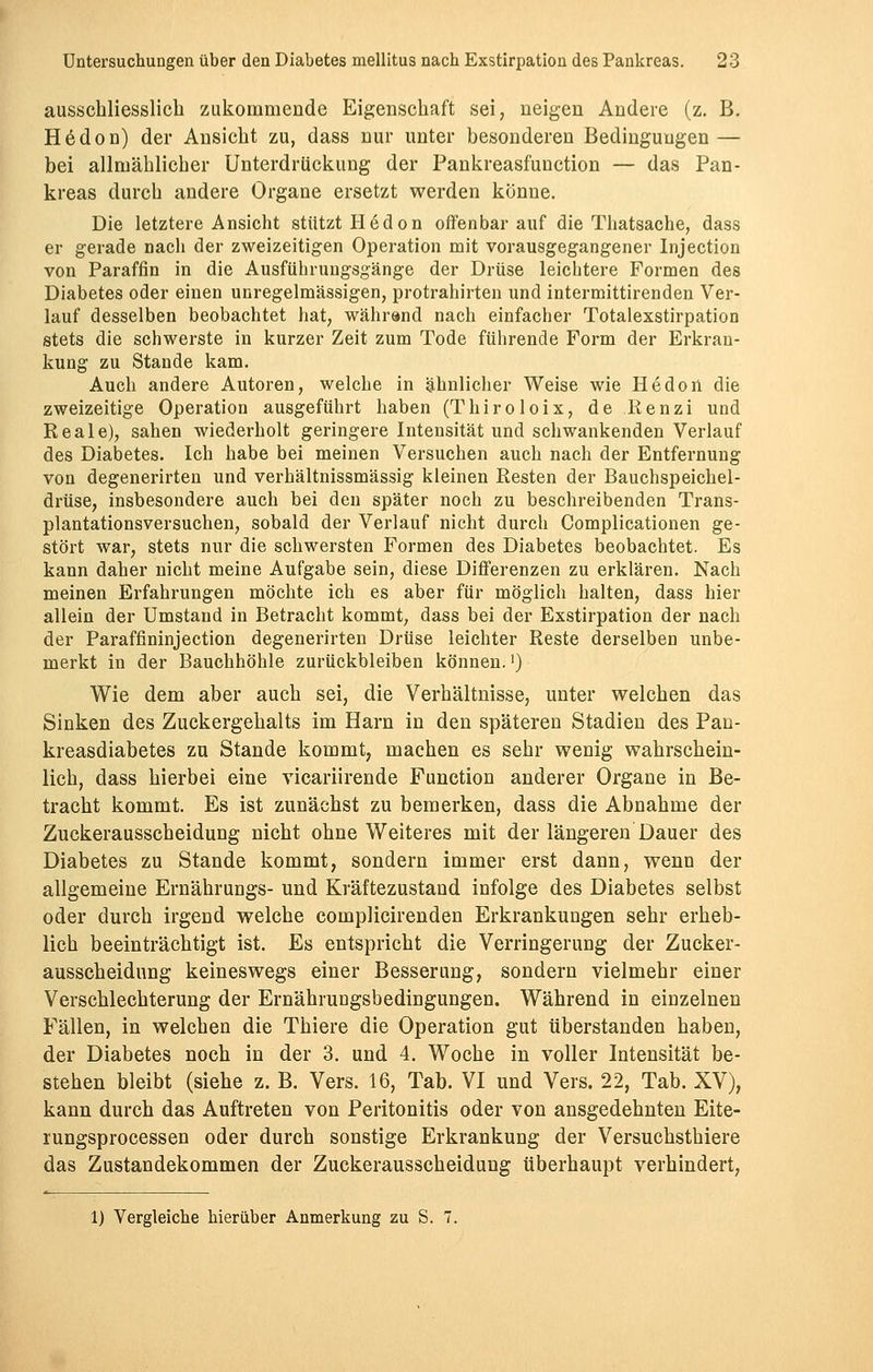 ausschliesslich zukommende Eigenschaft sei, neigen Andere (z. B. Hedon) der Ansicht zu, dass nur unter besonderen Bedingungen — bei allmählicher Unterdrückung der Pankreasfunction — das Pan- kreas durch andere Organe ersetzt werden könne. Die letztere Ansicht stützt Hedon offenbar auf die Thatsache, dass er gerade nach der zweizeitigen Operation mit vorausgegangener Injection von Paraffin in die Ausführungsgänge der Drüse leichtere Formen des Diabetes oder einen unregelmässigen, protrahirten und intermittirenden Ver- lauf desselben beobachtet hat, während nach einfacher Totalexstirpation stets die schwerste in kurzer Zeit zum Tode führende Form der Erkran- kung zu Stande kam. Auch andere Autoren, welche in ähnlicher Weise wie He doli die zweizeitige Operation ausgeführt haben (Thiroloix, de Renzi und Reale), sahen wiederholt geringere Intensität und schwankenden Verlauf des Diabetes. Ich habe bei meinen Versuchen auch nach der Entfernung von degenerirten und verhältnissmässig kleinen Resten der Bauchspeichel- drüse, insbesondere auch bei den später noch zu beschreibenden Trans- plantationsversuchen, sobald der Verlauf nicht durch Complicationen ge- stört war, stets nur die schwersten Formen des Diabetes beobachtet. Es kann daher nicht meine Aufgabe sein, diese Differenzen zu erklären. Nach meinen Erfahrungen möchte ich es aber für möglich halten, dass hier allein der Umstand in Betracht kommt, dass bei der Exstirpation der nach der Paraffininjection degenerirten Drüse leichter Reste derselben unbe- merkt in der Bauchhöhle zurückbleiben können.') Wie dem aber auch sei, die Verhältnisse, unter welchen das Sinken des Zuckergehalts im Harn in den späteren Stadien des Pan- kreasdiabetes zu Stande kommt, machen es sehr wenig wahrschein- lich, dass hierbei eine vicariirende Function anderer Organe in Be- tracht kommt. Es ist zunächst zu bemerken, dass die Abnahme der Zuckerausscheidung nicht ohne Weiteres mit der längeren Dauer des Diabetes zu Stande kommt, sondern immer erst dann, wenn der allgemeine Ernährungs- und Kräftezustand infolge des Diabetes selbst oder durch irgend welche complicirenden Erkrankungen sehr erheb- lich beeinträchtigt ist. Es entspricht die Verringerung der Zucker- ausscheidung keineswegs einer Besserung, sondern vielmehr einer Verschlechterung der Ernährungsbedingungen. Während in einzelnen Fällen, in welchen die Thiere die Operation gut überstanden haben, der Diabetes noch in der 3. und 4. Woche in voller Intensität be- stehen bleibt (siehe z. B. Vers. 16, Tab. VI und Vers. 22, Tab. XV), kann durch das Auftreten von Peritonitis oder von ansgedehnten Eite- rungsprocessen oder durch sonstige Erkrankung der Versuchsthiere das Zustandekommen der Zuckerausscheidung überhaupt verhindert, 1) Vergleiche hierüber Anmerkung zu S. 7.