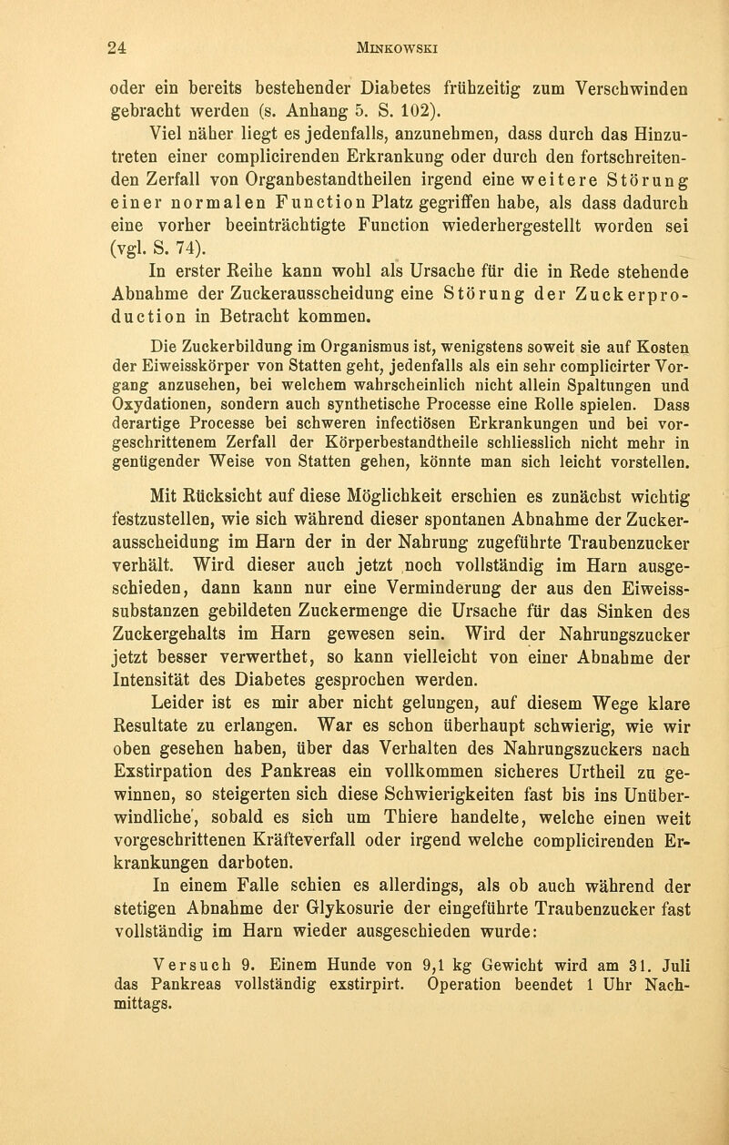 oder ein bereits bestehender Diabetes frühzeitig zum Verschwinden gebracht werden (s. Anhang 5. S. 102). Viel näher liegt es jedenfalls, anzunehmen, dass durch das Hinzu- treten einer complicirenden Erkrankung oder durch den fortschreiten- den Zerfall von Organbestandtheilen irgend eine weitere Störung einer normalen Function Platz gegriffen habe, als dass dadurch eine vorher beeinträchtigte Function wiederhergestellt worden sei (vgl. S. 74). In erster Keihe kann wohl als Ursache für die in Rede stehende Abnahme der Zuckerausscheidung eine Störung der Zuckerpro- duction in Betracht kommen. Die Zuckerbildung im Organismus ist, wenigstens soweit sie auf Kosten der Eiweisskörper von Statten geht, jedenfalls als ein sehr complicirter Vor- gang anzusehen, bei welchem wahrscheinlich nicht allein Spaltungen und Oxydationen, sondern auch synthetische Processe eine Rolle spielen. Dass derartige Processe bei schweren infectiösen Erkrankungen und bei vor- geschrittenem Zerfall der Körperbestandtheile schliesslich nicht mehr in genügender Weise von Statten gehen, könnte man sich leicht vorstellen. Mit Rücksicht auf diese Möglichkeit erschien es zunächst wichtig festzustellen, wie sich während dieser spontanen Abnahme der Zucker- ausscheidung im Harn der in der Nahrung zugeführte Traubenzucker verhält. Wird dieser auch jetzt noch vollständig im Harn ausge- schieden, dann kann nur eine Verminderung der aus den Eiweiss- substanzen gebildeten Zuckermenge die Ursache für das Sinken des Zuckergehalts im Harn gewesen sein. Wird der Nahrungszucker jetzt besser verwerthet, so kann vielleicht von einer Abnahme der Intensität des Diabetes gesprochen werden. Leider ist es mir aber nicht gelungen, auf diesem Wege klare Resultate zu erlangen. War es schon überhaupt schwierig, wie wir oben gesehen haben, über das Verhalten des Nahrungszuckers nach Exstirpation des Pankreas ein vollkommen sicheres Urtheil zu ge- winnen, so steigerten sich diese Schwierigkeiten fast bis ins Unüber- windliche, sobald es sich um Thiere handelte, welche einen weit vorgeschrittenen Kräfteverfall oder irgend welche complicirenden Er- krankungen darboten. In einem Falle schien es allerdings, als ob auch während der stetigen Abnahme der Glykosurie der eingeführte Traubenzucker fast vollständig im Harn wieder ausgeschieden wurde: Versuch 9. Einem Hunde von 9,1 kg Gewicht wird am 31. Juli das Pankreas vollständig exstirpirt. Operation beendet 1 Uhr Nach- mittags.