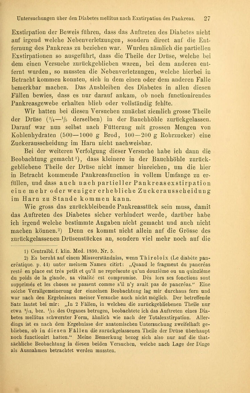 Exstirpation der Beweis führen, dass das Auftreten des Diabetes nicht auf irgend welche Nebenverletzungen, sondern direct auf die Ent- fernung des Pankreas zu beziehen war. Wurden nämlich die partiellen Exstirpationen so ausgeführt, dass die Theile der Drüse, welche bei dem einen Versuche zurückgeblieben waren, bei dem anderen ent- fernt wurden, so mussten die Nebenverletzungen, welche hierbei in Betracht kommen konnten, sich in dem einen oder dem anderen Falle bemerkbar machen. Das Ausbleiben des Diabetes in allen diesen Fällen bewies, dass es nur darauf ankam, ob noch functionirendes Pankreasgewebe erhalten blieb oder vollständig fehlte. Wir hatten bei diesen Versuchen zunächst ziemlich grosse Theile der Drüse ('/4—V5 derselben) in der Bauchhöhle zurückgelassen. Darauf war nun selbst nach Fütterung mit grossen Mengen von Kohlenhydraten (500—1000 g Brod, 100—200 g Kohrzucker) eine Zuckerausscheidung im Harn nicht nachweisbar. Bei der weiteren Verfolgung dieser Versuche habe ich dann die Beobachtung gemacht *), dass kleinere in der Bauchhöhle zurück- gebliebene Theile der Drüse nicht immer hinreichen, um die hier in Betracht kommende Pankreasfunction in vollem Umfange zu er- füllen, und dass auch nach partieller Pankreasexstirpation eine mehr oder weniger erhebliche Zuckerausscheidung im Harn zu Stande kommen kann. Wie gross das zurückbleibende Pankreasstück sein muss, damit das Auftreten des Diabetes sicher verhindert werde, darüber habe ich irgend welche bestimmte Angaben nicht gemacht und auch nicht machen können.2) Denn es kommt nicht allein auf die Grösse des zurückgelassenen Drüsenstückes an, sondern viel mehr noch auf die 1) Centralbl. f. klin. Med. 1890. Nr. 5. 2) Es beruht auf einem Missverständniss, wenn Thiroloix (Le diabete pan- cröatique. p. 44) unter meinem Namen citirt: „Quand le fragment du pancreas reste en place est tres petit et qu'il ne represente qu'un douzieme ou un quinzieme du poids de la glande, sa vitalite est compromise. Des lors ses fonctions sont supprimes et les choses se passent comme s'il n'y avait pas de pancreas. Eine solche Verallgemeinerung der einzelnen Beobachtung lag mir durchaus fern und war nach den Ergebnissen meiner Versuche auch nicht möglich. Der betreffende Satz lautet bei mir: „In 2 Fällen, in welchen die zurückgebliebenen Theile nur etwa Y'2, bez. V15 des Organes betrugen, beobachtete ich das Auftreten eines Dia- betes mellitus schwerster Form, ähnlich wie nach der Totalexstirpation. Aller- dings ist es nach dem Ergebnisse der anatomischen Untersuchung zweifelhaft ge- blieben, ob in diesen Fällen die zurückgelassenen Theile der Drüse überhaupt noch functionirt hatten. Meine Bemerkung bezog sich also nur auf die that- sächliche Beobachtung in diesen beiden Versuchen, welche nach Lage der Dinge als Ausnahmen betrachtet werden mussten.