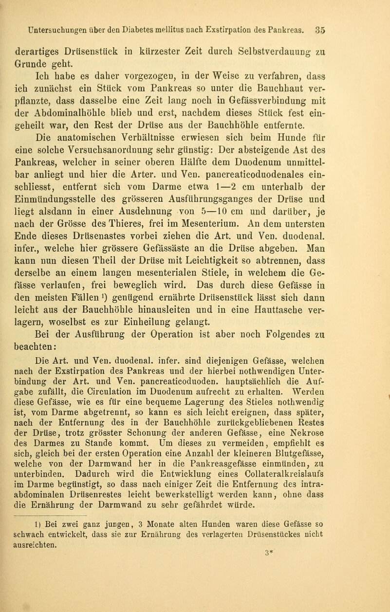 derartiges Drüsenstück in kürzester Zeit durch Selbstverdauung zu Grunde geht. Ich habe es daher vorgezogen, in der Weise zu verfahren, dass ich zunächst ein Stück vom Pankreas so unter die Bauchhaut ver- pflanzte, dass dasselbe eine Zeit lang noch in GefässVerbindung mit der Abdominalhöhle blieb und erst, nachdem dieses Stück fest ein- geheilt war, den Rest der Drüse aus der Bauchhöhle entfernte. Die anatomischen Verbältnisse erwiesen sich beim Hunde für eine solche Versuchsanordnung sehr günstig: Der absteigende Ast des Pankreas, welcher in seiner oberen Hälfte dem Duodenum unmittel- bar anliegt und hier die Arter. und Ven. pancreaticoduodenales ein- schliesst, entfernt sich vom Darme etwa 1—2 cm unterhalb der Einmündungssteile des grösseren Ausführungsganges der Drüse und liegt alsdann in einer Ausdehnung von 5—10 cm und darüber, je nach der Grösse des Thieres, frei im Mesenterium. An dem untersten Ende dieses Drüsenastes vorbei ziehen die Art. und Ven. duodenal, infer., welche hier grössere Gefässäste an die Drüse abgeben. Man kann nun diesen Theil der Drüse mit Leichtigkeit so abtrennen, dass derselbe an einem langen mesenterialen Stiele, in welchem die Ge- fässe verlaufen, frei beweglich wird. Das durch diese Gefässe in den meisten Fällen l) genügend ernährte Drüsenstück lässt sich dann leicht aus der Bauchhöhle hinausleiten und in eine Hauttasche ver- lagern, woselbst es zur Einheilung gelangt. Bei der Ausführung der Operation ist aber noch Folgendes zu beachten: Die Art. und Ven. duodenal, infer. sind diejenigen Gefässe, welchen nach der Exstirpation des Pankreas und der hierbei notwendigen Unter- bindung der Art. und Ven. pancreaticoduoden. hauptsächlich die Auf- gabe zufällt, die Circulation im Duodenum aufrecht zu erhalten. Werden diese Gefässe, wie es für eine bequeme Lagerung des Stieles nothwendig ist, vom Darme abgetrennt, so kann es sich leicht ereignen, dass später, nach der Entfernung des in der Bauchhöhle zurückgebliebenen Restes der Drüse, trotz grösster Schonung der anderen Gefässe, eine Nekrose des Darmes zu Stande kommt. Um dieses zu vermeiden, empfiehlt es sich, gleich bei der ersten Operation eine Anzahl der kleineren Blutgefässe, welche von der Darmwand her in die Pankreasgefässe einmünden, zu unterbinden. Dadurch wird die Entwicklung eines Collateralkreislaufs im Darme begünstigt, so dass nach einiger Zeit die Entfernung des intra- abdominalen Drüsenrestes leicht bewerkstelligt werden kann, ohne dass die Ernährung der Darmwand zu sehr gefährdet würde. 1) Bei zwei ganz juDgen, 3 Monate alten Hunden waren diese Gefässe so schwach entwickelt, dass sie zur Ernährung des verlagerten Drüsenstückes nicht ausreichten. 3*