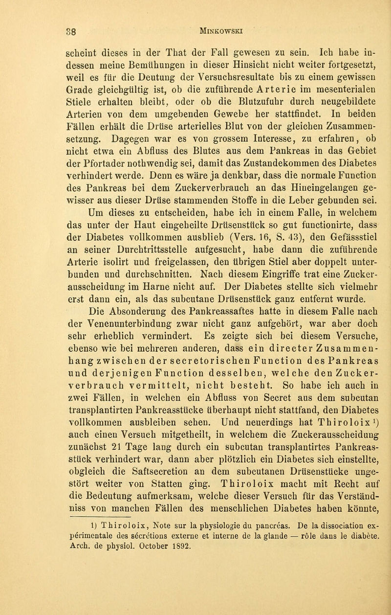 scheint dieses in der That der Fall gewesen zu sein. Ich habe in- dessen meine Bemühungen in dieser Hinsicht nicht weiter fortgesetzt, weil es für die Deutung der Versuchsresultate bis zu einem gewissen Grade gleichgültig ist, ob die zuführende Arterie im mesenterialen Stiele erhalten bleibt, oder ob die Blutzufuhr durch neugebildete Arterien von dem umgebenden Gewebe her stattfindet. In beiden Fällen erhält die Drüse arterielles Blut von der gleichen Zusammen- setzung. Dagegen war es von grossem Interesse, zu erfahren, ob nicht etwa ein Abfluss des Blutes aus dem Pankreas in das Gebiet der Pfortader nothwendig sei, damit das Zustandekommen des Diabetes verhindert werde. Denn es wäre ja denkbar, dass die normale Function des Pankreas bei dem Zuckerverbrauch an das Hineingelangen ge- wisser aus dieser Drüse stammenden Stoffe in die Leber gebunden sei. Um dieses zu entscheiden, habe ich in einem Falle, in welchem das unter der Haut eingeheilte Drüsenstück so gut functionirte, dass der Diabetes vollkommen ausblieb (Vers. 16, S. 43), den Gefässstiel an seiner Durchtrittsstelle aufgesucht, habe dann die zuführende Arterie isolirt und freigelassen, den übrigen Stiel aber doppelt unter- bunden und durchschnitten. Nach diesem Eingriffe trat eine Zucker- ausscheidung im Harne nicht auf. Der Diabetes stellte sich vielmehr erst dann ein, als das subcutane Drüsenstück ganz entfernt wurde. Die Absonderung des Pankreassaftes hatte in diesem Falle nach der Venenunterbindung zwar nicht ganz aufgehört, war aber doch sehr erheblich vermindert. Es zeigte sich bei diesem Versuche, ebenso wie bei mehreren anderen, dass ein directer Zusammen- hang zwischen der secretorischen Function des Pankreas und derjenigen Function desselben, welche denZucker- verbrauch vermittelt, nicht besteht. So habe ich auch in zwei Fällen, in welchen ein Abfluss von Secret aus dem subcutan transplantirten Pankreasstücke überhaupt nicht stattfand, den Diabetes vollkommen ausbleiben sehen. Und neuerdings hat Thiroloix1) auch einen Versuch mitgetheilt, in welchem die Zuckerausscheidung zunächst 21 Tage lang durch ein subcutan transplantirtes Pankreas- stück verhindert war, dann aber plötzlich ein Diabetes sich einstellte, obgleich die Saftsecretion an dem subcutanen Drüsenstücke unge- stört weiter von Statten ging. Thiroloix macht mit Recht auf die Bedeutung aufmerksam, welche dieser Versuch für das Verständ- niss von manchen Fällen des menschlichen Diabetes haben könnte, 1) Thiroloix, Note sur la physiologie du pancreas. De la dissociation ex- perimentale des secretions externe et interne de la glande — röle dans le diabete. Aren, de physiol. October 1892.