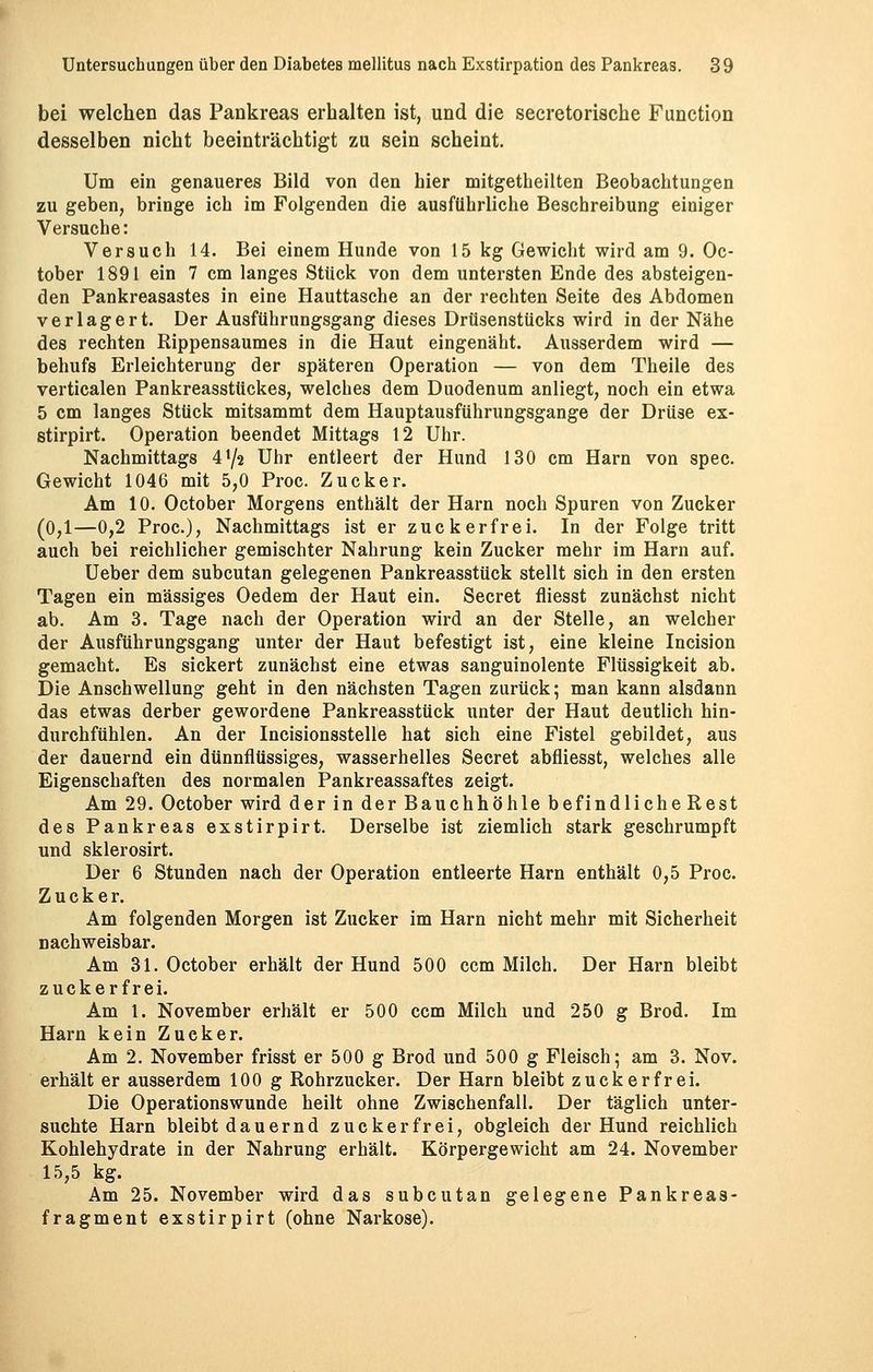 bei welchen das Pankreas erhalten ist, und die secretorische Function desselben nicht beeinträchtigt zu sein scheint. Um ein genaueres Bild von den hier mitgetheilten Beobachtungen zu geben, bringe ich im Folgenden die ausführliche Beschreibung einiger Versuche: Versuch 14. Bei einem Hunde von 15 kg Gewicht wird am 9. Oc- tober 1891 ein 7 cm langes Stück von dem untersten Ende des absteigen- den Pankreasastes in eine Hauttasche an der rechten Seite des Abdomen verlagert. Der Ausführungsgang dieses Drüsenstücks wird in der Nähe des rechten Rippensaumes in die Haut eingenäht. Ausserdem wird — behufs Erleichterung der späteren Operation — von dem Theile des verticalen Pankreasstückes, welches dem Duodenum anliegt, noch ein etwa 5 cm langes Stück mitsammt dem Hauptausführungsgange der Drüse ex- stirpirt. Operation beendet Mittags 12 Uhr. Nachmittags 4'/2 Uhr entleert der Hund 130 cm Harn von spec. Gewicht 1046 mit 5,0 Proc. Zucker. Am 10. October Morgens enthält der Harn noch Spuren von Zucker (0,1—0,2 Proc), Nachmittags ist er zuckerfrei. In der Folge tritt auch bei reichlicher gemischter Nahrung kein Zucker mehr im Harn auf. Ueber dem subcutan gelegenen Pankreasstück stellt sich in den ersten Tagen ein massiges Oedem der Haut ein. Secret fliesst zunächst nicht ab. Am 3. Tage nach der Operation wird an der Stelle, an welcher der Ausführungsgang unter der Haut befestigt ist, eine kleine Incision gemacht. Es sickert zunächst eine etwas sanguinolente Flüssigkeit ab. Die Anschwellung geht in den nächsten Tagen zurück; man kann alsdann das etwas derber gewordene Pankreasstück unter der Haut deutlich hin- durchfühlen. An der Incisionsstelle hat sich eine Fistel gebildet, aus der dauernd ein dünnflüssiges, wasserhelles Secret abfliesst, welches alle Eigenschaften des normalen Pankreassaftes zeigt. Am 29. October wird der in der Bauchhöhle befindliche Rest des Pankreas exstirpirt. Derselbe ist ziemlich stark geschrumpft und sklerosirt. Der 6 Stunden nach der Operation entleerte Harn enthält 0,5 Proc. Zucker. Am folgenden Morgen ist Zucker im Harn nicht mehr mit Sicherheit nachweisbar. Am 31. October erhält der Hund 500 ccm Milch. Der Harn bleibt zuckerfrei. Am 1. November erhält er 500 ccm Milch und 250 g Brod. Im Harn kein Zueker. Am 2. November frisst er 500 g Brod und 500 g Fleisch; am 3. Nov. erhält er ausserdem 100 g Rohrzucker. Der Harn bleibt zuckerfrei. Die Operationswunde heilt ohne Zwischenfall. Der täglich unter- suchte Harn bleibt dauernd zueker fr ei, obgleich der Hund reichlich Kohlehydrate in der Nahrung erhält. Körpergewicht am 24. November 15,5 kg. Am 25. November wird das subcutan gelegene Pankreaa- fragment exstirpirt (ohne Narkose).
