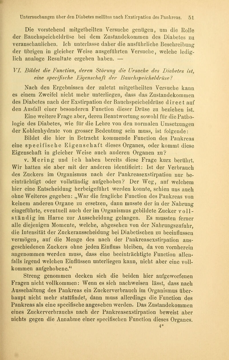 Die vorstehend mitgetheilten Versuche genügen, um die Rolle der Bauchspeicheldrüse bei dem Zustandekommen des Diabetes zu veranschaulichen. Ich unterlasse daher die ausführliche Beschreibung der übrigen in gleicher Weise ausgeführten Versuche, welche ledig- lich analoge Resultate ergeben haben. — Vi. Bildet die Function, deren Störung die Ursache des Diabetes ist, eine specifische Eigenschaft der Bauchspeicheldrüse'? Nach den Ergebnissen der zuletzt mitgetheilten Versuche kann es einem Zweifel nicht mehr unterliegen, dass das Zustandekommen des Diabetes nach der Exstirpation der Bauchspeicheldrüse direct auf den Ausfall einer besonderen Function dieser Drüse zu beziehen ist. Eine weitere Frage aber, deren Beantwortung sowohl für die Patho- logie des Diabetes, wie für die Lehre von den normalen Umsetzungen der Kohlenhydrate von grosser Bedeutung sein muss, ist folgende: Bildet die hier in Betracht kommende Function des Pankreas eine specifische Eigenschaft dieses Organes, oder kommt diese Eigenschaft in gleicher Weise auch anderen Organen zu? v. Mering und ich haben bereits diese Frage kurz berührt. Wir hatten sie aber mit der anderen identificirt: Ist der Verbrauch des Zuckers im Organismus nach der Pankreasexstirpation nur be- einträchtigt oder vollständig aufgehoben? Der Weg, auf welchem hier eine Entscheidung herbeigeführt werden konnte, schien uns auch ohne Weiteres gegeben: „War die fragliche Function des Pankreas von keinem anderen Organe zu ersetzen, dann musste der in der Nahrung eingeführte, eventuell auch der im Organismus gebildete Zucker voll- ständig im Harne zur Ausscheidung gelangen. Es mussten ferner alle diejenigen Momente, welche, abgesehen von der Nahrungszufuhr, die Intensität der Zuckerausscheidung bei Diabetischen zu beeinflussen vermögen, auf die Menge des nach der Pankreasexstirpation aus- geschiedenen Zuckers ohne jeden Einfluss bleiben, da von vornherein angenommen werden muss, dass eine beeinträchtigte Function allen- falls irgend welchen Einflüssen unterliegen kann, nicht aber eine voll- kommen aufgehobene. Streng genommen decken sich die beiden hier aufgeworfenen Fragen nicht vollkommen: Wenn es sich nachweisen lässt, dass nach Ausschaltung des Pankreas ein Zuckerverbrauch im Organismus über- haupt nicht mehr stattfindet, dann muss allerdings die Function des Pankreas als eine specifische angesehen werden. Das Zustandekommen eines Zuckerverbrauchs nach der Pankreasexstirpation beweist aber nichts gegen die Annahme einer specifischen Function dieses Organes.