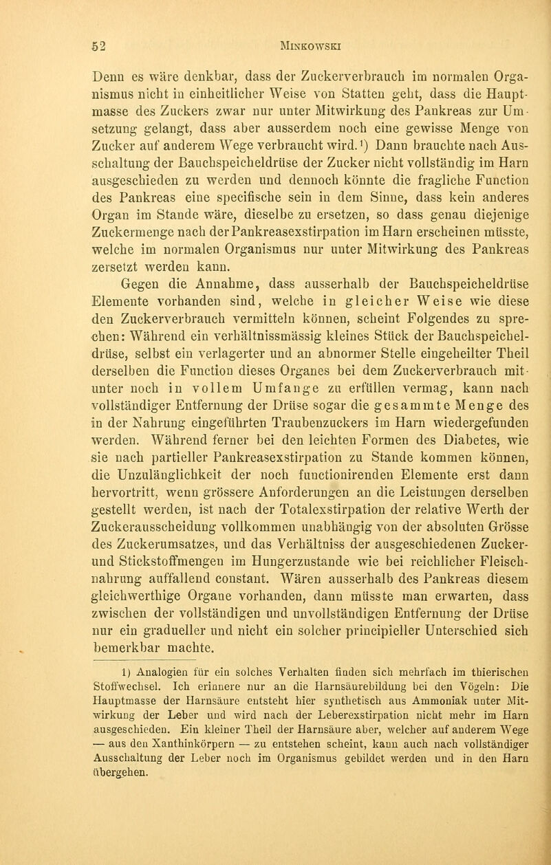 Denn es wäre denkbar, dass der Zuckerverbrauch im normalen Orga- nismus nicht in einheitlicher Weise von Statten geht, dass die Haupt- masse des Zuckers zwar nur unter Mitwirkung des Pankreas zur Um- setzung gelangt, dass aber ausserdem noch eine gewisse Menge von Zucker auf anderem Wege verbraucht wird. *) Dann brauchte nach Aus- schaltung der Bauchspeicheldrüse der Zucker nicht vollständig im Harn ausgeschieden zu werden und dennoch könnte die fragliche Function des Pankreas eine specifische sein in dem Sinne, dass kein anderes Organ im Stande wäre, dieselbe zu ersetzen, so dass genau diejenige Zuckermenge nach derPankreasexstirpation im Harn erscheinen müsste, welche im normalen Organismus nur unter Mitwirkung des Pankreas zersetzt werden kann. Gegen die Annahme, dass ausserhalb der Bauchspeicheldrüse Elemente vorhanden sind, welche in gleicher Weise wie diese den Zuckerverbrauch vermitteln können, scheint Folgendes zu spre- chen: Während ein verhältnissmässig kleines Stück der Bauchspeichel- drüse, selbst ein verlagerter und an abnormer Stelle eingeheilter Theil derselben die Function dieses Organes bei dem Zuckerverbrauch mit- unter noch in vollem Umfange zu erfüllen vermag, kann nach vollständiger Entfernung der Drüse sogar die gesammte Menge des in der Nahrung eingeführten Traubenzuckers im Harn wiedergefunden werden. Während ferner bei den leichten Formen des Diabetes, wie sie nach partieller Pankreasexstirpation zu Stande kommen können, die Unzulänglichkeit der noch functionirenden Elemente erst dann hervortritt, wenn grössere Anforderungen an die Leistungen derselben gestellt werden, ist nach der Totalexstirpation der relative Werth der Zuckerausscheidung vollkommen unabhängig von der absoluten Grösse des Zuckerumsatzes, und das Verhältniss der ausgeschiedenen Zucker- und Stickstoffmengen im Hungerzustande wie bei reichlicher Fleisch- nahrung auffallend constant. Wären ausserhalb des Pankreas diesem gleichwerthige Organe vorhanden, dann müsste man erwarten, dass zwischen der vollständigen und unvollständigen Entfernung der Drüse nur ein gradueller und nicht ein solcher principieller Unterschied sich bemerkbar machte. 1) Analogien für ein solches Verhalten finden sich mehrfach im thierischen Stoffwechsel. Ich erinnere nur an die Harnsäurebildung bei den Vögeln: Die Hauptmasse der Harnsäure entsteht hier synthetisch aus Ammoniak unter Mit- wirkung der Leber und wird nach der Leberexstirpation nicht mehr im Harn ausgeschieden. Ein kleiner Theil der Harnsäure aber, welcher auf anderem Wege — aus den Xanthinkörpern — zu entstehen scheint, kann auch nach vollständiger Ausschaltung der Leber noch im Organismus gebildet werden und in den Harn übergehen.