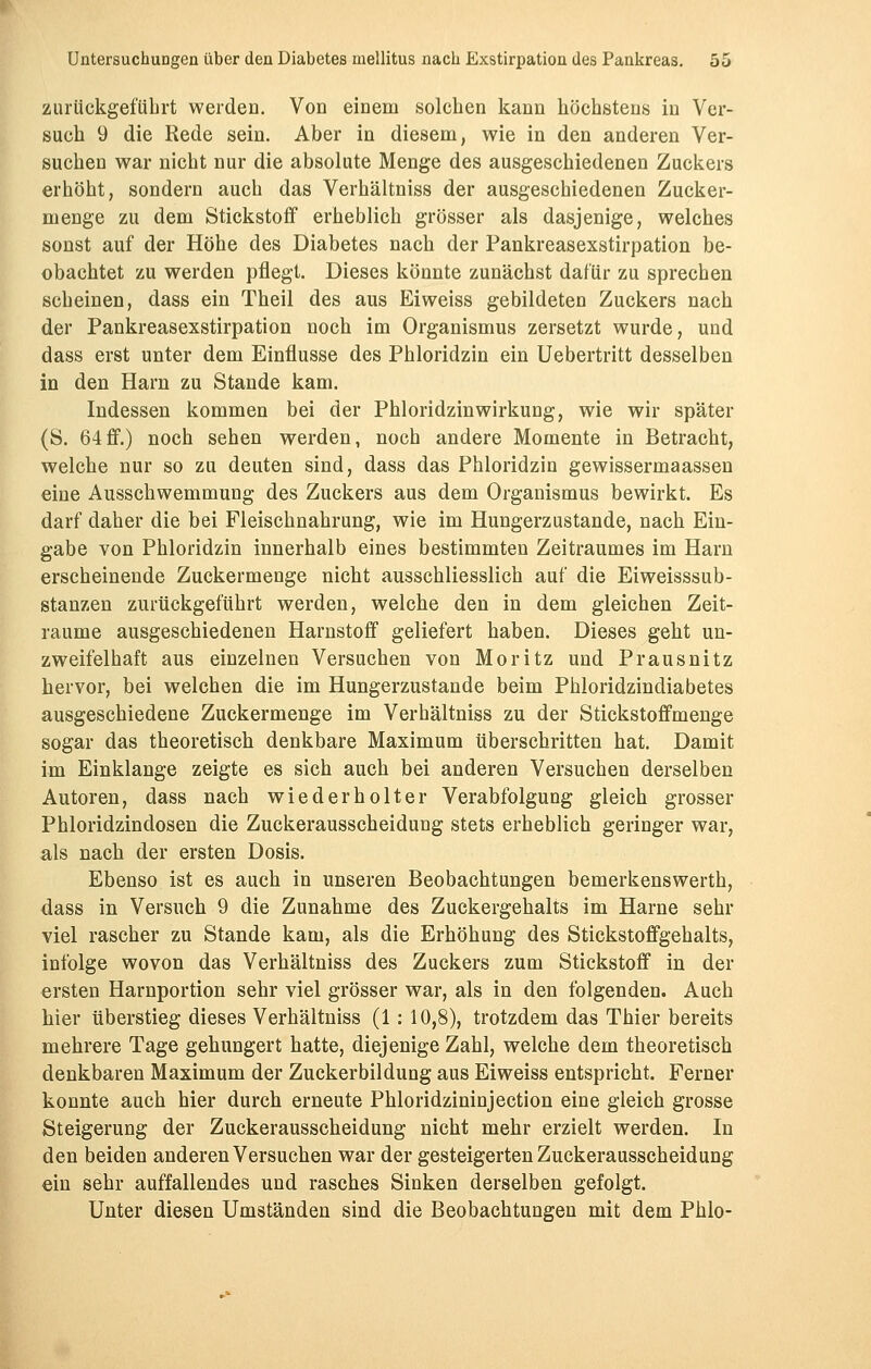 zurückgeführt werden. Von einem solchen kann höchstens in Ver- such 9 die Rede sein. Aber in diesem, wie in den anderen Ver- suchen war nicht nur die absolute Menge des ausgeschiedenen Zuckers erhöht, sondern auch das Verhältniss der ausgeschiedenen Zucker- menge zu dem Stickstoff erheblich grösser als dasjenige, welches sonst auf der Höhe des Diabetes nach der Pankreasexstirpation be- obachtet zu werden pflegt. Dieses könnte zunächst dafür zu sprechen scheinen, dass ein Theil des aus Eiweiss gebildeten Zuckers nach der Pankreasexstirpation noch im Organismus zersetzt wurde, und dass erst unter dem Einflüsse des Phloridzin ein Uebertritt desselben in den Harn zu Stande kam. Indessen kommen bei der Phloridzin Wirkung, wie wir später (S. 64ff.) noch sehen werden, noch andere Momente in Betracht, welche nur so zu deuten sind, dass das Phloridzin gewissermaassen eine Ausschwemmung des Zuckers aus dem Organismus bewirkt. Es darf daher die bei Fleischnahrung, wie im Hungerzustande, nach Ein- gabe von Phloridzin innerhalb eines bestimmten Zeitraumes im Harn erscheinende Zuckermenge nicht ausschliesslich auf die Eiweisssub- stanzen zurückgeführt werden, welche den in dem gleichen Zeit- räume ausgeschiedenen Harnstoff geliefert haben. Dieses geht un- zweifelhaft aus einzelnen Versuchen von Moritz und Prausnitz hervor, bei welchen die im Hungerzustande beim Phloridzindiabetes ausgeschiedene Zuckermenge im Verhältniss zu der Stickstoffmenge sogar das theoretisch denkbare Maximum überschritten hat. Damit im Einklänge zeigte es sich auch bei anderen Versuchen derselben Autoren, dass nach wiederholter Verabfolgung gleich grosser Phloridzindosen die Zuckerausscheidung stets erheblich geringer war, als nach der ersten Dosis. Ebenso ist es auch in unseren Beobachtungen bemerkenswerth, dass in Versuch 9 die Zunahme des Zuckergehalts im Harne sehr viel rascher zu Stande kam, als die Erhöhung des Stickstoffgehalts, infolge wovon das Verhältniss des Zuckers zum Stickstoff in der ersten Harnportion sehr viel grösser war, als in den folgenden. Auch hier überstieg dieses Verhältniss (1: 10,8), trotzdem das Thier bereits mehrere Tage gehungert hatte, diejenige Zahl, welche dem theoretisch denkbaren Maximum der Zuckerbildung aus Eiweiss entspricht. Ferner konnte auch hier durch erneute Phloridzininjection eine gleich grosse Steigerung der Zuckerausscheidung nicht mehr erzielt werden. In den beiden anderen Versuchen war der gesteigerten Zuckerausscheidung ein sehr auffallendes und rasches Sinken derselben gefolgt. Unter diesen Umständen sind die Beobachtungen mit dem Phlo-