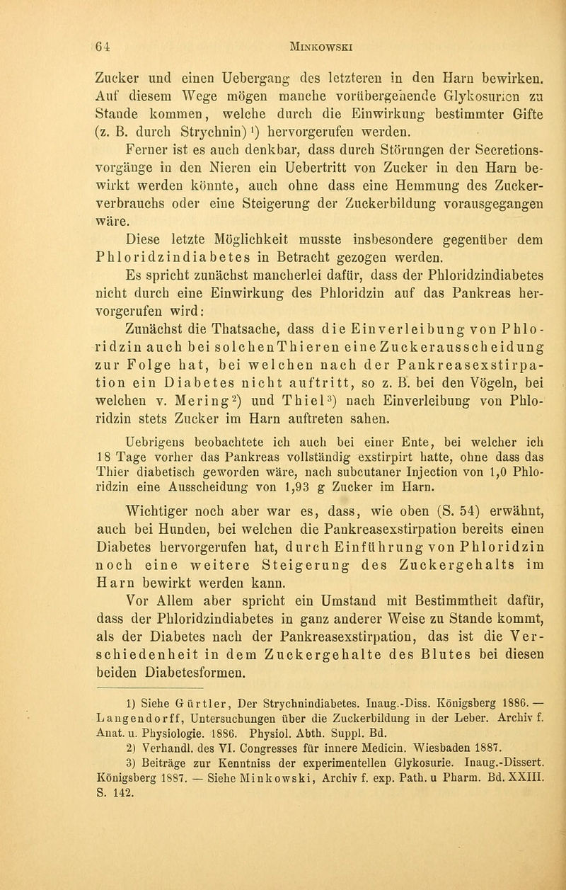 Zucker und einen Uebergang des letzteren in den Harn bewirken. Auf diesem Wege mögen manche vorübergehende Glykosuncn zu Stande kommen, welche durch die Einwirkung bestimmter Gifte (z. B. durch Strychnin)') hervorgerufen werden. Ferner ist es auch denkbar, dass durch Störungen der Secretions- vorgänge in den Nieren ein Uebertritt von Zucker in den Harn be- wirkt werden könnte, auch ohne dass eine Hemmung des Zucker- verbrauchs oder eine Steigerung der Zuckerbildung vorausgegangen wäre. Diese letzte Möglichkeit musste insbesondere gegenüber dem Phloridzindiabetes in Betracht gezogen werden. Es spricht zunächst mancherlei dafür, dass der Phloridzindiabetes nicht durch eine Einwirkung des Phloridzin auf das Pankreas her- vorgerufen wird: Zunächst die Thatsache, dass die Einverleibung von Phlo- ridzin auch bei solchenThieren eine Zucke raus Scheidung zur Folge hat, bei welchen nach der Pankreasexstirpa- tion ein Diabetes nicht auftritt, so z. B. bei den Vögeln, bei welchen v. Mering2) und Thiel3) nach Einverleibung von Phlo- ridzin stets Zucker im Harn auftreten sahen. Uebrigens beobachtete ich auch bei einer Ente, bei welcher ich 18 Tage vorher das Pankreas vollständig exstirpirt hatte, ohne dass das Thier diabetisch geworden wäre, nach subcutaner Injection von 1,0 Phlo- ridzin eine Ausscheidung von 1,93 g Zucker im Harn. Wichtiger noch aber war es, dass, wie oben (S. 54) erwähnt, auch bei Hunden, bei welchen die Pankreasexstirpation bereits einen Diabetes hervorgerufen hat, durch Einführung von Phloridzin noch eine weitere Steigerung des Zuckergehalts im Harn bewirkt werden kann. Vor Allem aber spricht ein Umstand mit Bestimmtheit dafür, dass der Phloridzindiabetes in ganz anderer Weise zu Stande kommt, als der Diabetes nach der Pankreasexstirpation, das ist die Ver- schiedenheit in dem Zuckergehalte des Blutes bei diesen beiden Diabetesformen. 1) Siehe Gürtler, Der Strychnindiabetes. Inaug.-Diss. Königsberg 1886. — Langendorff, Untersuchungen über die Zuckerbildung in der Leber. Archiv f. Anat. u. Physiologie. 1886. Physiol. Abth. Suppl. Bd. 2) Verhandl. des VI. Congresses für innere Medicin. Wiesbaden 1887. 3) Beiträge zur Kenntniss der experimentellen Glykosurie. Inaug.-Dissert. Königsberg 1887. — Siehe Minkowski, Archiv f. exp. Path. u Pharm. Bd. XXIII. S. 142.