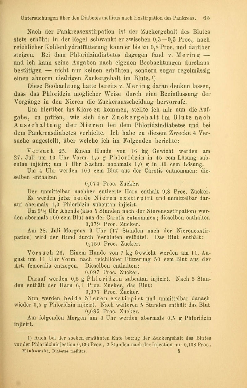 Nach der Pankreasexstirpation ist der Zuckergehalt des Blutes stets erhöht: in der Regel schwankt erzwischen 0,3—0,5 Proc, nach reichlicher Kohlenhydratfütterung kann er bis zu 0,8 Proc. und darüber steigen. Bei dem Phloridzindiabetes dagegen fand v. Mering — und ich kann seine Angaben nach eigenen Beobachtungen durchaus bestätigen — nicht nur keinen erhöhten, sondern sogar regelmässig einen abnorm niedrigen Zuckergehalt im Blute.') Diese Beobachtung hatte bereits v. Mering daran denken lassen, dass das Phloridzin möglicher Weise durch eine Beeinflussung der Vorgänge in den Nieren die Zuckerausscheidung hervorrufe. Um hierüber ins Klare zu kommen, stellte ich mir nun die Auf- gabe, zu prüfen, wie sich der Zuckergehalt im Blute nach Ausschaltung der Nieren bei dem Phloridzindiabetes und bei dem Pankreasdiabetes verhielte. Ich habe zu diesem Zwecke 4 Ver- suche angestellt, über welche ich im Folgenden berichte: Versuch 25. Einem Hunde von 16 kg Gewicht werden am 27. Juli um 10 Uhr Vorm. 1,5 g Phloridzin in 45 ccm Lösung sub- cutan injicirt; um 1 Uhr Nachm. nochmals 1,0 g in 30 ccm Lösung. Um 4 Uhr werden 100 ccm Blut aus der Carotis entnommen; die- selben enthalten 0,074 Proc. Zucker. Der unmittelbar nachher entleerte Harn enthält 9,8 Proc. Zucker. Es werden jetzt beide Nieren exstirpirt und unmittelbar dar- auf abermals 1,0 Phloridzin subcutan injicirt. Um 9l/2 Uhr Abends (also 5 Stunden nach der Nierenexstirpation) wer- den abermals 100 ccm Blut aus der Carotis entnommen; dieselben enthalten 0,079 Proc. Zucker. Am 28. Juli Morgens 9 Uhr (17 Stunden nach der Nierenexstir- pation) wird der Hund durch Verbluten getödtet. Das Blut enthält: 0,150 Proc. Zucker. Versuch 26. Einem Hunde von 7 kg Gewicht werden am 11. Au- gust um 11 Uhr Vorm. nach reichlicher Fütterung 50 ccm Blut aus der Art. femoralis entzogen. Dieselben enthalten: 0,097 Proc. Zucker. Darauf werden 0,5 g Phloridzin subcutan injicirt. Nach 5 Stun- den enthält der Harn 6,1 Proc. Zucker, das Blut: 0,077 Proc. Zucker. Nun werden beide Nieren exstirpirt und unmittelbar danach wieder 0,5 g Phloridzin injicirt. Nach weiteren 5 Stunden enthält das Blut 0,085 Proc. Zucker. Am folgenden Morgen um 9 Uhr werden abermals 0,5 g Phloridzin injicirt. 1) Auch bei der soeben erwähnten Ente betrug der Zackergehalt des Blutes vor der Phloridzininjection 0,136 Proc, 2 Stunden nach der Injection nur 0,1 OS Proc. Minkowski, Diabetes mellitus. 5