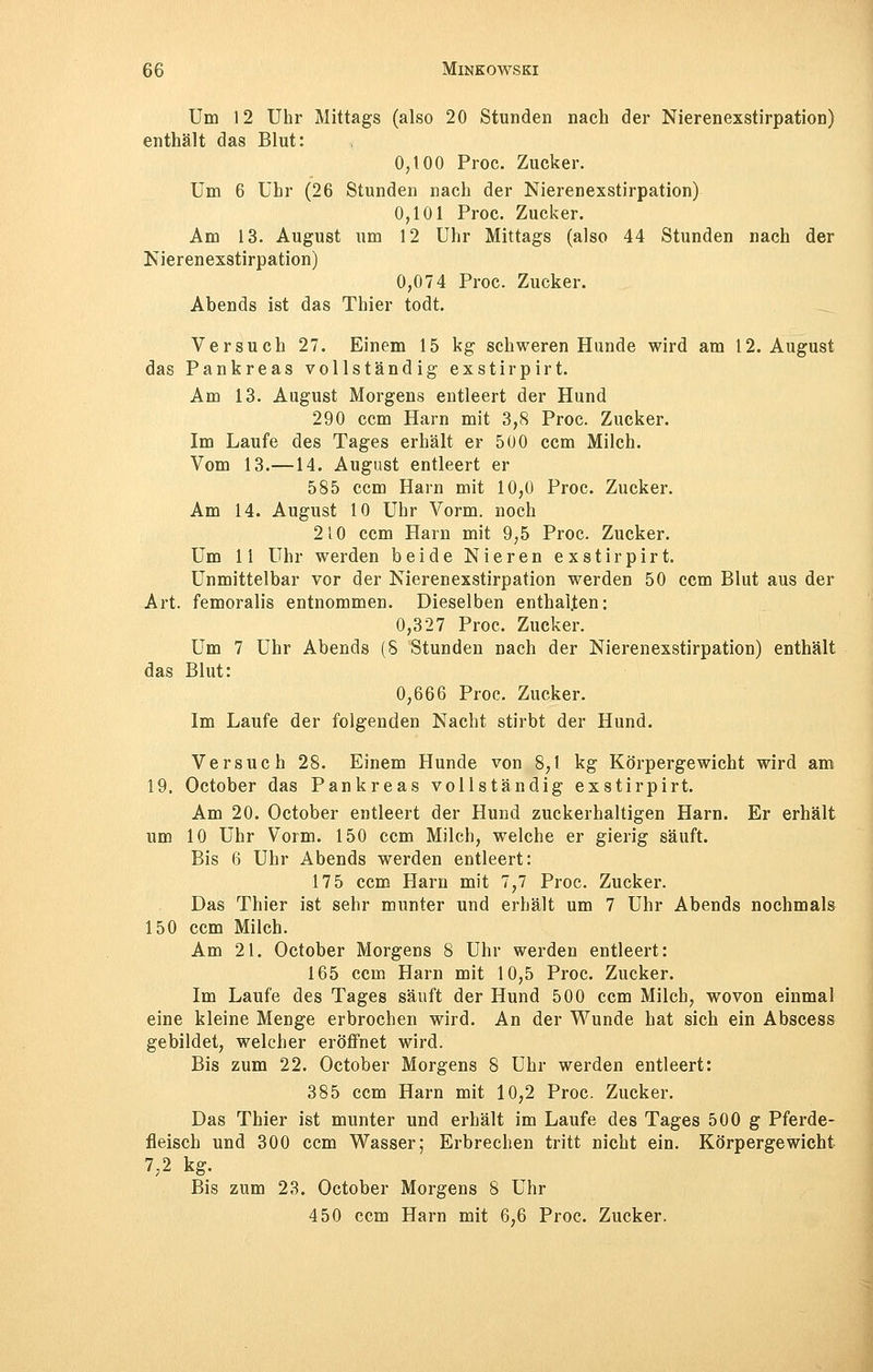 Um 12 Uhr Mittags (also 20 Stunden nach der Nierenexstirpation) enthält das Blut: 0;t00 Proc. Zucker. Um 6 Uhr (26 Stunden nach der Nierenexstirpation) 0,101 Proc. Zucker. Am 13. August um 12 Uhr Mittags (also 44 Stunden nach der Nierenexstirpation) 0,074 Proc. Zucker. Abends ist das Thier todt. Versuch 27. Einem 15 kg schweren Hunde wird am 12. August das Pankreas vollständig exstirpirt. Am 13. August Morgens entleert der Hund 290 ccm Harn mit 3,8 Proc. Zucker. Im Laufe des Tages erhält er 500 ccm Milch. Vom 13.—14. August entleert er 585 ccm Harn mit 10,0 Proc. Zucker. Am 14. August 10 Uhr Vorm. noch 210 ccm Harn mit 9,5 Proc. Zucker. Um 11 Uhr werden beide Nieren exstirpirt. Unmittelbar vor der Nierenexstirpation werden 50 ccm Blut aus der Art. femoralis entnommen. Dieselben enthalten: 0,327 Proc. Zucker. Um 7 Uhr Abends (8 Stunden nach der Nierenexstirpation) enthält das Blut: 0,666 Proc. Zucker. Im Laufe der folgenden Nacht stirbt der Hund. Versuch 28. Einem Hunde von 8,1 kg Körpergewicht wird am 19. October das Pankreas vollständig exstirpirt. Am 20. October entleert der Hund zuckerhaltigen Harn. Er erhält um 10 Uhr Vorm. 150 ccm Milch, welche er gierig säuft. Bis 6 Uhr Abends werden entleert: 175 ccm Harn mit 7,7 Proc. Zucker. Das Thier ist sehr munter und erhält um 7 Uhr Abends nochmals 150 ccm Milch. Am 21. October Morgens 8 Uhr werden entleert: 165 ccm Harn mit 10,5 Proc. Zucker. Im Laufe des Tages säuft der Hund 500 ccm Milch, wovon einmal eine kleine Menge erbrochen wird. An der Wunde hat sich ein Abscess gebildet, welcher eröffnet wird. Bis zum 22. October Morgens 8 Uhr werden entleert: 385 ccm Harn mit 10,2 Proc. Zucker. Das Thier ist munter und erhält im Laufe des Tages 500 g Pferde- fleisch und 300 ccm Wasser; Erbrechen tritt nicht ein. Körpergewicht 7,2 kg. Bis zum 23. October Morgens 8 Uhr 450 ccm Harn mit 6,6 Proc. Zucker.