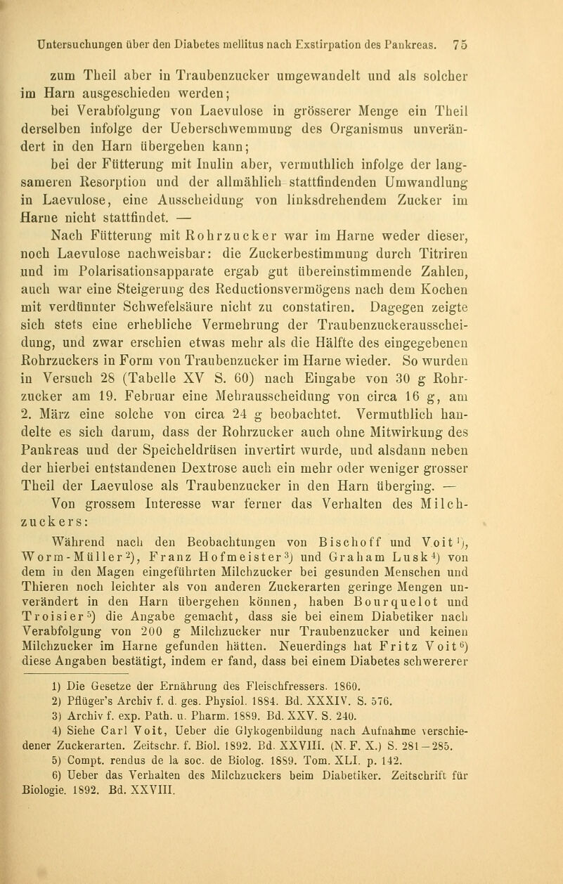 zum Theil aber in Traubenzucker umgewandelt und als solcher im Harn ausgeschieden werden; bei Verabfolgung von Laevulose in grösserer Menge ein Theil derselben infolge der Ueberschwemmung des Organismus unverän- dert in den Harn übergehen kann; bei der Fütterung mit Inulin aber, vermuthlich infolge der lang- sameren Resorption und der allmählich stattfindenden Umwandlung in Laevulose, eine Ausscheidung von linksdrehendem Zucker im flarue nicht stattfindet. — Nach Fütterung mit Rohrzucker war im Harne weder dieser, noch Laevulose nachweisbar: die Zuckerbestimmung durch Titriren und im Polarisationsapparate ergab gut übereinstimmende Zahlen, auch war eine Steigerung des Reductionsvermögens nach dem Kochen mit verdünnter Schwefelsäure nicht zu constatiren. Dagegen zeigte sich stets eine erhebliche Vermehrung der Traubenzuckerausschei- dung, und zwar erschien etwas mehr als die Hälfte des eingegebenen Rohrzuckers in Form von Traubenzucker im Harne wieder. So wurden in Versuch 28 (Tabelle XV S. 60) nach Eingabe von 30 g Rohr- zucker am 19. Februar eine Mehrausscheidung von circa 16 g, am 2. März eine solche von circa 24 g beobachtet. Vermuthlich han- delte es sich darum, dass der Rohrzucker auch ohne Mitwirkung des Pankreas und der Speicheldrüsen invertirt wurde, und alsdann neben der hierbei entstandenen Dextrose auch ein mehr oder weniger grosser Theil der Laevulose als Traubenzucker in den Harn überging. — Von grossem Interesse war ferner das Verhalten des Milch- zuckers: Während nach den Beobachtungen von Bischoff und Voit1;, Worin- Müller2), Franz Hofmeister3) und Graham Lusk4) von dem in den Magen eingeführten Milchzucker bei gesunden Menschen und Thieren noch leichter als von anderen Zuckerarten geringe Mengen un- verändert in den Harn übergehen können, haben Bourquelot und Troisier5) die Angabe gemacht, dass sie bei einem Diabetiker nach Verabfolgung von 200 g Milchzucker nur Traubenzucker und keinen Milchzucker im Harne gefunden hätten. Neuerdings hat Fritz Voit6) diese Angaben bestätigt, indem er fand, dass bei einem Diabetes schwererer 1) Die Gesetze der Ernährung des Fleischfressers. 1860. 2) Pflüger's Archiv f. d. ges. Physiol. 1884. Bd. XXXIV. S. 576. 3) Archiv f. exp. Path. u. Pharm. 1889. Bd. XXV. S. 240. 4) Siehe Carl Voit, Ueber die Glykogenbildung nach Aufnahme verschie- dener Zuckerarten. Zeitschr. f. Biol. 1892. Bd. XXVIII. (N. F. X.) S. 281-285. 5) Compt. rendus de la soc. de Biolog. 18S9. Tom. XLI. p. 142. 6) Ueber das Verhalten des Milchzuckers beim Diabetiker. Zeitschrift für Biologie. 1892. Bd. XXVIII.