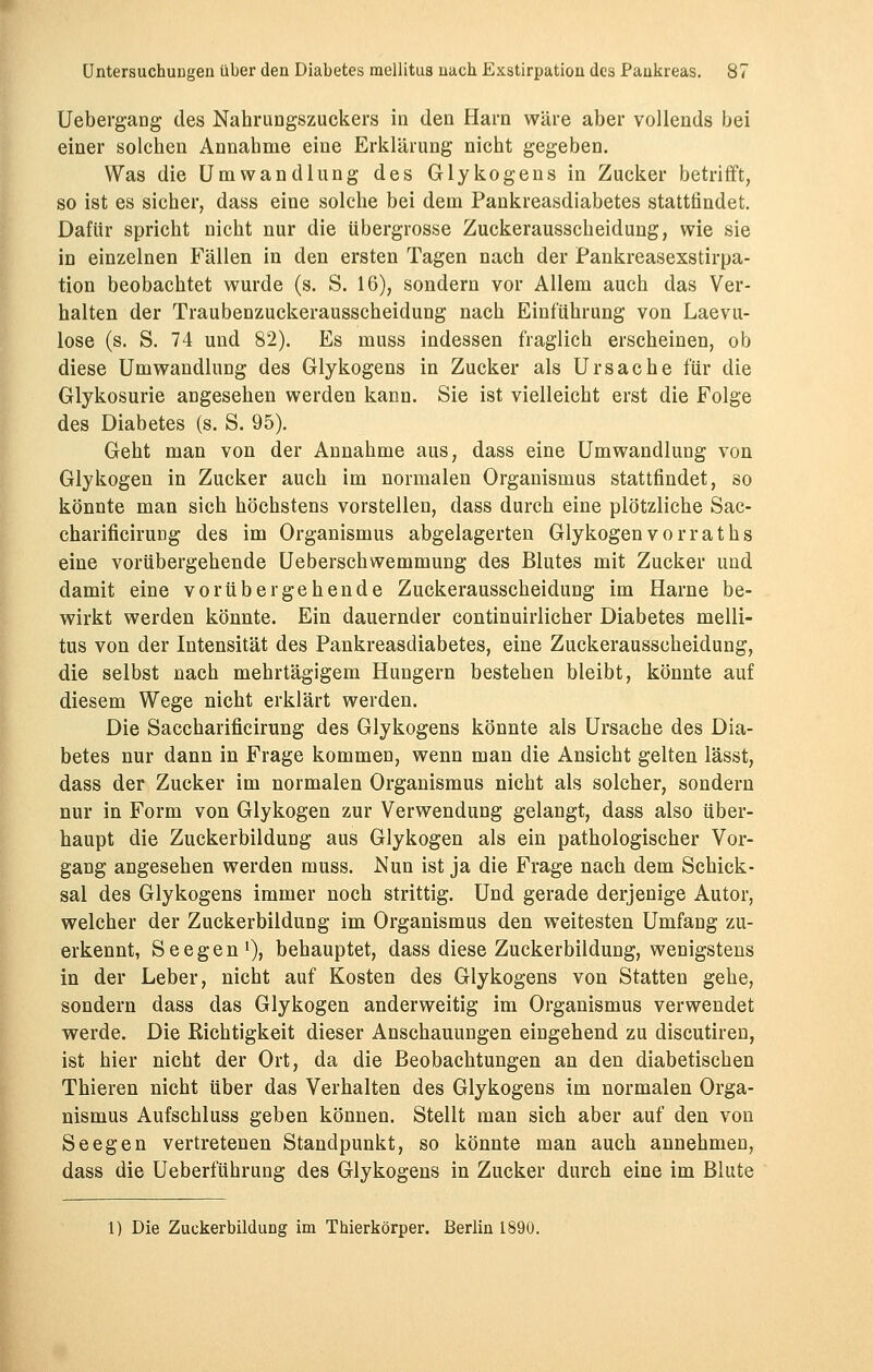 Uebergang des Nahrungszuckers in den Harn wäre aber vollends bei einer solchen Annahme eine Erklärung nicht gegeben. Was die Umwandlung des Glykogens in Zucker betrifft, so ist es sicher, dass eine solche bei dem Pankreasdiabetes stattfindet. Dafür spricht nicht nur die übergrosse Zuckerausscheidung, wie sie in einzelnen Fällen in den ersten Tagen nach der Pankreasexstirpa- tion beobachtet wurde (s. S. 16), sondern vor Allem auch das Ver- halten der Traubenzuckerausscheidung nach Einführung von Laevu- lose (s. S. 74 und 82). Es muss indessen fraglich erscheinen, ob diese Umwandlung des Glykogens in Zucker als Ursache für die Glykosurie angesehen werden kann. Sie ist vielleicht erst die Folge des Diabetes (s. S. 95). Geht man von der Annahme aus, dass eine Umwandlung von Glykogen in Zucker auch im normalen Organismus stattfindet, so könnte man sich höchstens vorstellen, dass durch eine plötzliche Sac- charificirung des im Organismus abgelagerten Glykogenvorraths eine vorübergehende Ueberschwemmung des Blutes mit Zucker und damit eine vorübergehende Zuckerausscheidung im Harne be- wirkt werden könnte. Ein dauernder continuirlicher Diabetes melli- tus von der Intensität des Pankreasdiabetes, eine Zuckerausscheidung, die selbst nach mehrtägigem Hungern bestehen bleibt, könnte auf diesem Wege nicht erklärt werden. Die Saccharificirung des Glykogens könnte als Ursache des Dia- betes nur dann in Frage kommen, wenn man die Ansicht gelten lässt, dass der Zucker im normalen Organismus nicht als solcher, sondern nur in Form von Glykogen zur Verwendung gelangt, dass also über- haupt die Zuckerbildung aus Glykogen als ein pathologischer Vor- gang angesehen werden muss. Nun ist ja die Frage nach dem Schick- sal des Glykogens immer noch strittig. Und gerade derjenige Autor, welcher der Zuckerbildung im Organismus den weitesten Umfang zu- erkennt, Seegen1)? behauptet, dass diese Zuckerbildung, wenigstens in der Leber, nicht auf Kosten des Glykogens von Statten gehe, sondern dass das Glykogen anderweitig im Organismus verwendet werde. Die Richtigkeit dieser Anschauungen eingehend zu discutiren, ist hier nicht der Ort, da die Beobachtungen an den diabetischen Thieren nicht über das Verhalten des Glykogens im normalen Orga- nismus Aufschluss geben können. Stellt man sich aber auf den von Seegen vertretenen Standpunkt, so könnte man auch annehmen, dass die Ueberführung des Glykogens in Zucker durch eine im Blute 1) Die ZuckerbilduDg im Thierkörper. Berlin 1890.