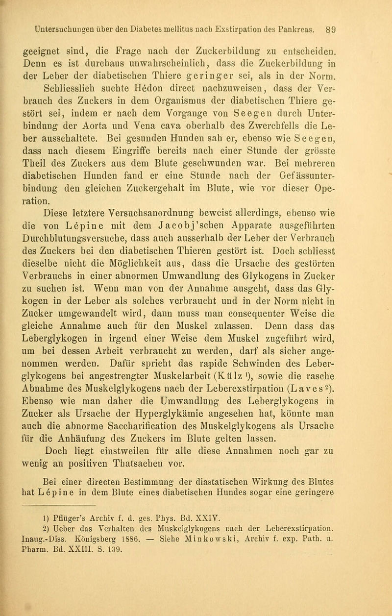 geeignet sind, die Frage nach der Zuckerbildung zu entscheiden. Denn es ist durchaus unwahrscheinlich, dass die Zuckerbildung in der Leber der diabetischen Thiere geringer sei, als in der Norm. Schliesslich suchte Hedon direct nachzuweisen, dass der Ver- brauch des Zuckers in dem Organismus der diabetischen Thiere ge- stört sei, indem er nach dem Vorgange von Seegen durch Unter- bindung der Aorta und Vena cava oberhalb des Zwerchfells die Le- ber ausschaltete. Bei gesunden Hunden sah er, ebenso wie Seegen, dass nach diesem Eingriffe bereits nach einer Stunde der grösste Theil des Zuckers aus dem Blute geschwunden war. Bei mehreren diabetischen Hunden fand er eine Stunde nach der Gefässunter- bindung den gleichen Zuckergehalt im Blute, wie vor dieser Ope- ration. Diese letztere Versuchsanordnung beweist allerdings, ebenso wie die von Lepine mit dem Jacobj'sehen Apparate ausgeführten Durchblutungsversuche, dass auch ausserhalb der Leber der Verbrauch des Zuckers bei den diabetischen Thieren gestört ist. Doch schliesst dieselbe nicht die Möglichkeit aus, dass die Ursache des gestörten Verbrauchs in einer abnormen Umwandlung des Glykogens in Zucker zu suchen ist. Wenn man von der Annahme ausgeht, dass das Gly- kogen in der Leber als solches verbraucht und in der Norm nicht in Zucker umgewandelt wird, dann muss man consequenter Weise die gleiche Annahme auch für den Muskel zulassen. Denn dass das Leberglykogen in irgend einer Weise dem Muskel zugeführt wird, um bei dessen Arbeit verbraucht zu werden, darf als sicher ange- nommen werden. Dafür spricht das rapide Schwinden des Leber- glykogens bei angestrengter Muskelarbeit (Külz >), sowie die rasche Abnahme des Muskelglykogens nach der Leberexstirpation (Laves2). Ebenso wie man daher die Umwandlung des Leberglykogens in Zucker als Ursache der Hyperglykämie angesehen hat, könnte man auch die abnorme Saccharification des Muskelglykogens als Ursache für die Anhäufung des Zuckers im Blute gelten lassen. Doch liegt einstweilen für alle diese Annahmen noch gar zu wenig an positiven Thatsachen vor. Bei einer directen Bestimmung der diastatischen Wirkung des Blutes hat Lepine in dem Blute eines diabetischen Hundes sogar eine geringere 1) Pflüger's Archiv f. d. ges. Phys. Bd. XXIV. 2) Ueber das Verhalten des Muskelglykogens nach der Leberexstirpation. Inaug.-Diss. Königsberg 1886. — Siehe Minkowski, Archiv f. exp. Path. ti. Pharm. Bd. XXIII. S. 139.
