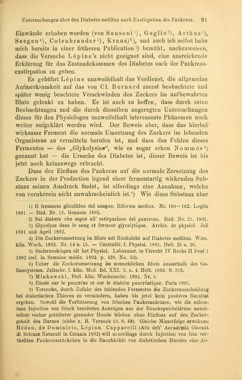 Einwände erhoben worden (von Sansoni>), Gaglio2), Arthus:), Seegen4), Colenbranderr'), Kraus)6), und auch ich selbst habe mich bereits in einer früheren Publication 7) bemüht, nachzuweisen, dass die Versuche Löpine's nicht geeignet sind, eine ausreichende Erklärung für das Zustandekommen des Diabetes nach der Pankreas- exstirpation zu geben. Es gebührt L6pine unzweifelhaft das Verdienst, die allgemeine Aufmerksamkeit auf das von Cl. Bernard zuerst beobachtete und später wenig beachtete Verschwinden des Zuckers im aufbewahrten Blute gelenkt zu haben. Es ist auch zu hoffen, dass durch seine Beobachtungen und die durch dieselben angeregten Untersuchungen dieses für den Physiologen unzweifelhaft interessante Phänomen noch weiter aufgeklärt werden wird. Der Beweis aber, dass das hierbei wirksame Ferment die normale Umsetzung des Zuckers im lebenden Organismus zu vermitteln berufen ist, und dass das Fehlen dieses Fermentes — des „Glykolysin», wie es sogar schon Nommes8) genannt hat — die Ursache des Diabetes ist, dieser Beweis ist bis jetzt noch keineswegs erbracht. Dass der Einfluss des Pankreas auf die normale Zersetzung des Zuckers in der Production irgend einer fermentartig wirkenden Sub- stanz seinen Ausdruck findet, ist allerdings eine Annahme, welche von vornherein nicht unwahrscheinlich ist.9) Wie diese Substanz aber 1) II fermento glicolitico del sangue, Riforma medica. Nr. 160—162. Luglio 1891.— Ibid. Nr. 13. Gennaio 1892. 2) Sul diabete che segue all' estirpazione del pancreas. Ibid. No. 21. 1891. 3) Glycolyse dans le sang et ferment glycolytique. Archiv, de physiol. Juli 1891 und April 1892. 4) Die Zuckerumsetzuüg im Blute mit Rücksicht auf Diabetes mellitus. Wien, klin. Woch. 1892. Nr. 14 u. 15. — Centralbl. f. Physiol. 1891. Heft. 25 u. 26. 5) Onderzoekingen uit het Physiol. Laborator. te Utrecht IV Reehs II Deel 1 1892 (ref. in Semaine medic. 1892. p. 428. No. 53). 6) Ueber die Zuckerumsetzung im menschlichen Blute ausserhalb des Ge- fässsystems. Zeitschr. f. klin. Med. Bd. XXI. 3. u. 4. Heft. 1892. S. 315. 7) Minkowski, Berl. klin. Wochensehr. 1892. Nr. 5. 8) Etüde sur le pancreas et sur le diabete pancreatique. Paris 1891. 9) Versuche, durch Zufuhr des fehlenden Fermentes die Zuckerausscheidung bei diabetischen Thieren zu vermindern, haben bis jetzt kein positives Resultat ergeben. Sowohl die Verfütterung von frischen Pankreasdrüsen, wie die subcu- tane Injection von frisch bereiteten Auszügen aus der Bauchspeicheldrüse unmit- telbar vorher getödteter gesunder Hunde blieben ohne Einfluss auf den Zucker- gehalt des Harnes (siehe z. B. Versuch 19. S. 49). Gleiche Misserfolge erwähnen Hedon, de Dominicis, Lepine. Capparelli (Atti dell' Accademia Gioenia di Scienze Naturali in Catania 1S92) will neuerdings durch Injection von fein ver- teilten Pankreasstückchen in die Bauchhöhle von diabetischen Hunden eine Ab-