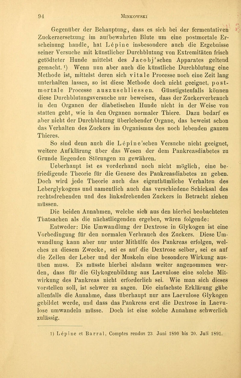 Gegenüber der Behauptung, dass es sich bei der fermentativen Zuckerzersetzung im aufbewahrten Blute um eine postmortale Er- scheinung handle, hat Lepine insbesondere auch die Ergebnisse seiner Versuche mit künstlicher Durchblutung von Extremitäten frisch getödteter Hunde mittelst des Jacobj'sehen Apparates geltend gemacht.l) Wenn nun aber auch die künstliche Durchblutung eine Methode ist, mittelst deren sich vitale Processe noch eine Zeit lang unterhalten lassen, so ist diese Methode doch nicht geeignet, post- mortale Processe auszuschliessen. Günstigstenfalls können diese Durchblutungsversuche nur beweisen, dass der Zuckerverbrauch in den Organen der diabetischen Hunde nicht in der Weise von statten geht, wie in den Organen normaler Thiere. Dazu bedarf es aber nicht der Durchblutung überlebender Organe, das beweist schon das Verhalten des Zuckers im Organismus des noch lebenden ganzen Thieres. So sind denn auch die Lepine'sehen Versuche nicht geeignet, weitere Aufklärung über das Wesen der dem Pankreasdiabetes zu Grunde liegenden Störungen zu gewähren. Ueberhaupt ist es vorderhand noch nicht möglich, eine be- friedigende Theorie für die Genese des Pankreasdiabetes zu geben. Doch wird jede Theorie auch das eigenthümliche Verhalten des Leberglykogens und namentlich auch das verschiedene Schicksal des rechtsdrehenden und des linksdrehenden Zuckers in Betracht ziehen müssen. Die beiden Annahmen, welche sich aus den hierbei beobachteten Thatsachen als die nächstliegenden ergeben, wären folgende: Entweder: Die Umwandlung der Dextrose in Glykogen ist eine Vorbedingung für den normalen Verbrauch des Zuckers. Diese Um- wandlung kann aber nur unter Mithülfe des Pankreas erfolgen, wel- ches zu diesem Zwecke, sei es auf die Dextrose selber, sei es auf die Zellen der Leber und der Muskeln eine besondere Wirkung aus- üben muss. Es müsste hierbei alsdann weiter angenommen wer- den, dass für die Glykogenbildung aus Laevulose eine solche Mit- wirkung des Pankreas nicht erforderlich sei. Wie man sich dieses vorstellen soll, ist schwer zu sagen. Die einfachste Erklärung gäbe allenfalls die Annahme, dass überhaupt nur aus Laevulose Glykogen gebildet werde, und dass das Pankreas erst die Dextrose in Laevu- lose umwandeln müsse. Doch ist eine solche Annahme schwerlich zulässig. 1) Lepine et Barral, Comptes rendits 23. Juni 1890 bis 20. Juli 1891.