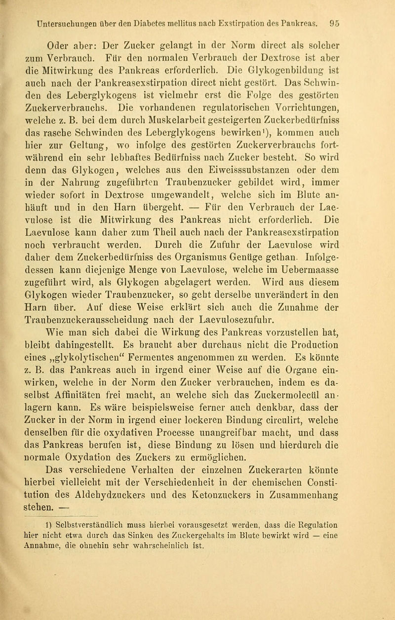 Oder aber: Der Zucker gelangt in der Norm direct als solcher zum Verbrauch. Für den normalen Verbrauch der Dextrose ist aber die Mitwirkung des Pankreas erforderlich. Die Glykogenbildung ist auch nach der Pankreasexstirpation direct nicht gestört. Das Schwin- den des Leberglykogens ist vielmehr erst die Folge des gestörten Zuckerverbrauchs. Die vorhandenen regulatorischen Vorrichtungen, welche z. B. bei dem durch Muskelarbeit gesteigerten Zuckerbedürfniss das rasche Schwinden des Leberglykogens bewirken'), kommen auch hier zur Geltung, wo infolge des gestörten Zuckerverbrauchs fort- während ein sehr lebhaftes Bedürfniss nach Zucker besteht. So wird denn das Glykogen, welches aus den Eiweisssubstanzen oder dem in der Nahrung zugeführten Traubenzucker gebildet wird, immer wieder sofort in Dextrose umgewandelt, welche sich im Blute an- häuft und in den Harn übergeht. — Für den Verbrauch der Lae- vulose ist die Mitwirkung des Pankreas nicht erforderlich. Die Laevulose kann daher zum Theil auch nach der Pankreasexstirpation noch verbraucht werden. Durch die Zufuhr der Laevulose wird daher dem Zuckerbedürfniss des Organismus Genüge gethan. Infolge- dessen kann diejenige Menge von Laevulose, welche im Uebermaasse zugeführt wird, als Glykogen abgelagert werden. Wird aus diesem Glykogen wieder Traubenzucker, so gebt derselbe unverändert in den Harn über. Auf diese Weise erklärt sich auch die Zunahme der Traubenzuckerausscheidung nach der Laevulosezufuhr. Wie man sich dabei die Wirkung des Pankreas vorzustellen hat, bleibt dahingestellt. Es braucht aber durchaus nicht die Production eines „glykolytischen Fermentes angenommen zu werden. Es könnte z. B. das Pankreas auch in irgend einer Weise auf die Organe ein- wirken, welche in der Norm den Zucker verbrauchen, indem es da- selbst Affinitäten frei macht, an welche sich das Zuckermolecül an- lagern kann. Es wäre beispielsweise ferner auch denkbar, dass der Zucker in der Norm in irgend einer lockeren Bindung circulirt, welche denselben für die oxydativen Processe unangreifbar macht, und dass das Pankreas berufen ist, diese Bindung zu lösen und hierdurch die normale Oxydation des Zuckers zu ermöglichen. Das verschiedene Verhalten der einzelnen Zuckerarten könnte hierbei vielleicht mit der Verschiedenheit in der chemischen Consti- tution des Aldehydzuckers und des Ketonzuckers in Zusammenhang stehen. — 1) Selbstverständlich muss hierbei vorausgesetzt werden, dass die Regulation hier nicht etwa durch das Sinken des Zuckergehalts im Blute bewirkt wird — eine Annahme, die ohnehin sehr wahrscheinlich ist.