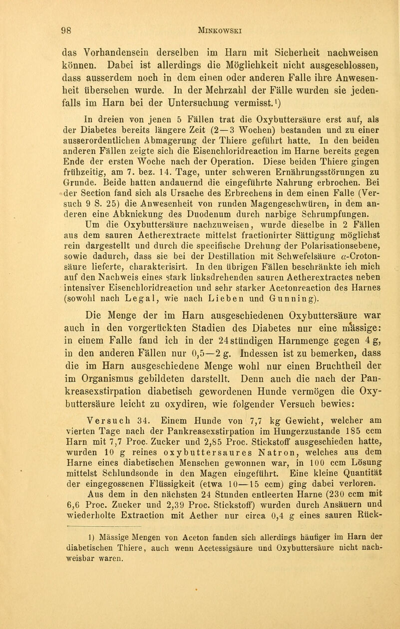 das Vorhandensein derselben im Harn mit Sicherheit nachweisen können. Dabei ist allerdings die Möglichkeit nicht ausgeschlossen, dass ausserdem noch in dem einen oder anderen Falle ihre Anwesen- heit übersehen wurde. In der Mehrzahl der Fälle wurden sie jeden- falls im Harn bei der Untersuchung vermisst.1) In dreien von jenen 5 Fällen trat die Oxybuttersäure erst auf, als der Diabetes bereits längere Zeit (2 — 3 Wochen) bestanden und zu einer ausserordentlichen Abmagerung der Thiere geführt hatte. In den beiden anderen Fällen zeigte sich die Eisenchloridreaction im Harne bereits gegen Ende der ersten Woche nach der Operation. Diese beiden Thiere gingen frühzeitig, am 7. bez. 14. Tage, unter schweren Ernährungsstörungen zu Grunde. Beide hatten andauernd die eingeführte Nahrung erbrochen. Bei der Section fand sich als Ursache des Erbrechens in dem einen Falle (Ver- such 9 S. 25) die Anwesenheit von runden Magengeschwüren, in dem an- deren eine Abknickung des Duodenum durch narbige Schrumpfungen. Um die Oxybuttersäure nachzuweisen, wurde dieselbe in 2 Fällen aus dem sauren Aetherextracte mittelst fractionirter Sättigung möglichst rein dargestellt und durch die specifische Drehung der Polarisationsebene, sowie dadurch, dass sie bei der Destillation mit Schwefelsäure a-Croton- säure lieferte, charakterisirt. In den übrigen Fällen beschränkte ich mich auf den Nachweis eines stark linksdrehenden sauren Aetherextractes neben intensiver Eisenchloridreaction und sehr starker Acetonreaction des Harnes (sowohl nach Legal, wie nach Lieben und Gunning). Die Menge der im Harn ausgeschiedenen Oxybuttersäure war auch in den vorgerückten Stadien des Diabetes nur eine massige: in einem Falle fand ich in der 24 stündigen Harnmenge gegen 4 g, in den anderen Fällen nur 0,5—2 g. Indessen ist zu bemerken, dass die im Harn ausgeschiedene Menge wohl nur einen Bruchtheil der im Organismus gebildeten darstellt. Denn auch die nach der Pan- kreasexstirpation diabetisch gewordenen Hunde vermögen die Oxy- buttersäure leicht zu oxydiren, wie folgender Versuch bewies: Versuch 34. Einem Hunde von 7,7 kg Gewicht, welcher am vierten Tage nach der Pankreasexstirpation im Hungerzustande 185 ccm Harn mit 7,7 Proc Zucker und 2,85 Proc. Stickstoff ausgeschieden hatte, wurden 10 g reines oxybuttersaures Natron, welches aus dem Harne eines diabetischen Menschen gewonnen war, in 100 ccm Lösung mittelst Schlundsonde in den Magen eingeführt. Eine kleine Quantität der eingegossenen Flüssigkeit (etwa 10—15 ccm) ging dabei verloren. Aus dem in den nächsten 24 Stunden entleerten Harne (230 ccm mit 6,6 Proc. Zucker und 2,39 Proc. Stickstoff) wurden durch Ansäuern und wiederholte Extraction mit Aether nur circa 0,4 g eines sauren Rück- 1) Massige Mengen von Aceton fanden sich allerdings häufiger im Harn der diabetischen Thiere, auch wenn Acetessigsäure und Oxybuttersäure nicht nach- weisbar waren.
