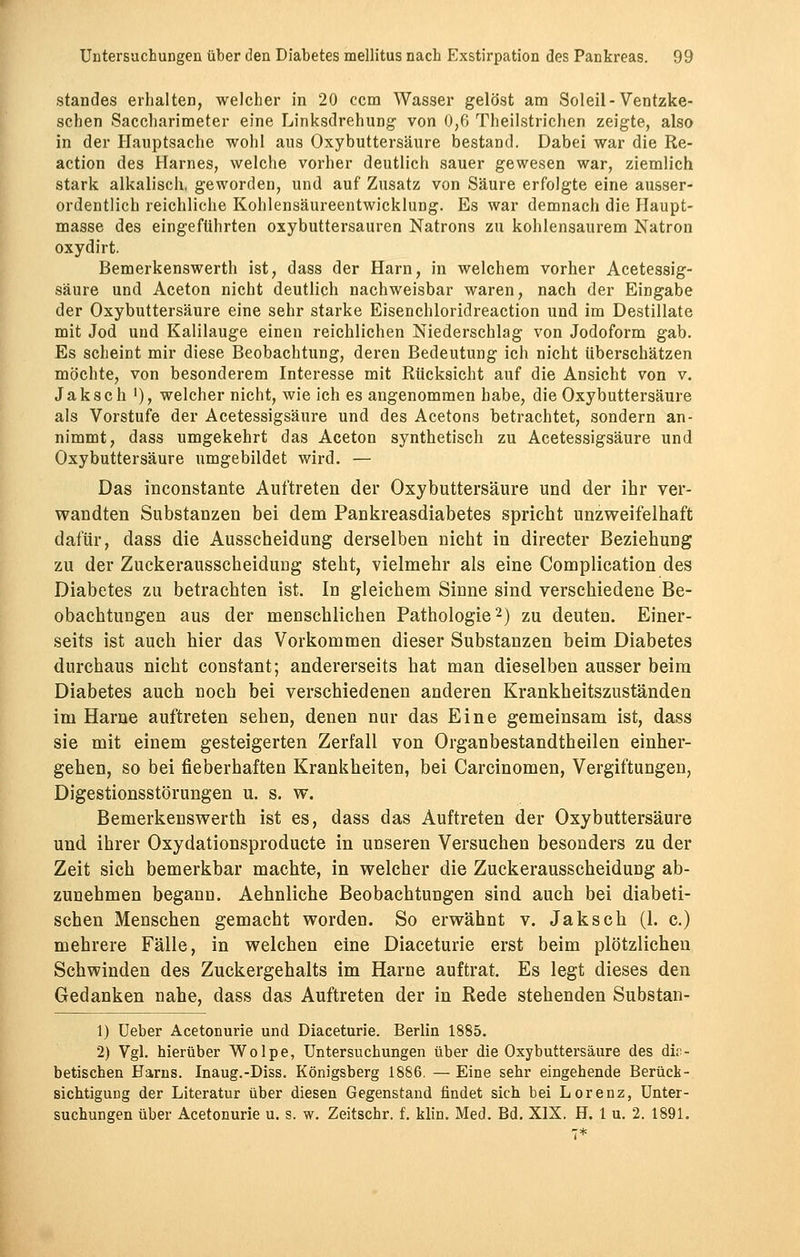 Standes erbalten, welcher in 20 ccm Wasser gelöst am Soleil-Ventzke- schen Saccbarimeter eine Linksdrehung von 0,6 Theilstrichen zeigte, also in der Hauptsache wohl aus Oxybuttersäure bestand. Dabei war die Re- action des Harnes, welche vorher deutlich sauer gewesen war, ziemlich stark alkalisch, geworden, und auf Zusatz von Säure erfolgte eine ausser- ordentlich reichliche Kohlensäureentwicklung. Es war demnach die Haupt- masse des eingeführten oxybuttersauren Natrons zu kohlensaurem Natron oxydirt. Bemerkenswert!) ist, dass der Harn, in welchem vorher Acetessig- säure und Aceton nicht deutlich nachweisbar waren, nach der Eingabe der Oxybuttersäure eine sehr starke Eisenchloridreaction und im Destillate mit Jod und Kalilauge einen reichlichen Niederschlag von Jodoform gab. Es scheint mir diese Beobachtung, deren Bedeutung ich nicht überschätzen möchte, von besonderem Interesse mit Rücksicht auf die Ansicht von v. Jakseh '), welcher nicht, wie ich es angenommen habe, die Oxybuttersäure als Vorstufe der Acetessigsäure und des Acetons betrachtet, sondern an- nimmt, dass umgekehrt das Aceton synthetisch zu Acetessigsäure und Oxybuttersäure umgebildet wird. — Das inconstante Auftreten der Oxybuttersäure und der ihr ver- wandten Substanzen bei dem Pankreasdiabetes spricht unzweifelhaft dafür, dass die Ausscheidung derselben nicht in directer Beziehung zu der Zuckerausscheidung steht, vielmehr als eine Complication des Diabetes zu betrachten ist. In gleichem Sinne sind verschiedene Be- obachtungen aus der menschlichen Pathologie2) zu deuten. Einer- seits ist auch hier das Vorkommen dieser Substanzen beim Diabetes durchaus nicht constant; andererseits hat man dieselben ausser beim Diabetes auch noch bei verschiedenen anderen Krankheitszuständen im Harne auftreten sehen, denen nur das Eine gemeinsam ist, dass sie mit einem gesteigerten Zerfall von Organbestandtheilen einher- gehen, so bei fieberhaften Krankheiten, bei Carcinomen, Vergiftungen, Digestionsstörungen u. s. w. Bemerkenswerth ist es, dass das Auftreten der Oxybuttersäure und ihrer Oxydationsproducte in unseren Versuchen besonders zu der Zeit sich bemerkbar machte, in welcher die Zuckerausscheidung ab- zunehmen begann. Aehnliche Beobachtungen sind auch bei diabeti- schen Menschen gemacht worden. So erwähnt v. Jaksch (1. c.) mehrere Fälle, in welchen eine Diaceturie erst beim plötzlichen Schwinden des Zuckergehalts im Harne auftrat. Es legt dieses den Gedanken nahe, dass das Auftreten der in Rede stehenden Substan- 1) Ueber Acetonurie und Diaceturie. Berlin 1885. 2) Vgl. hierüber Wolpe, Untersuchungen über die Oxybuttersäure des dia- betischen Harns. Inaug.-Diss. Königsberg 1886. —Eine sehr eingehende Berück- sichtigung der Literatur über diesen Gegenstand findet sich bei Lorenz, Unter- suchungen über Acetonurie u. s. w. Zeitschr. f. klin. Med. Bd. XIX. H. 1 u. 2. 1891.