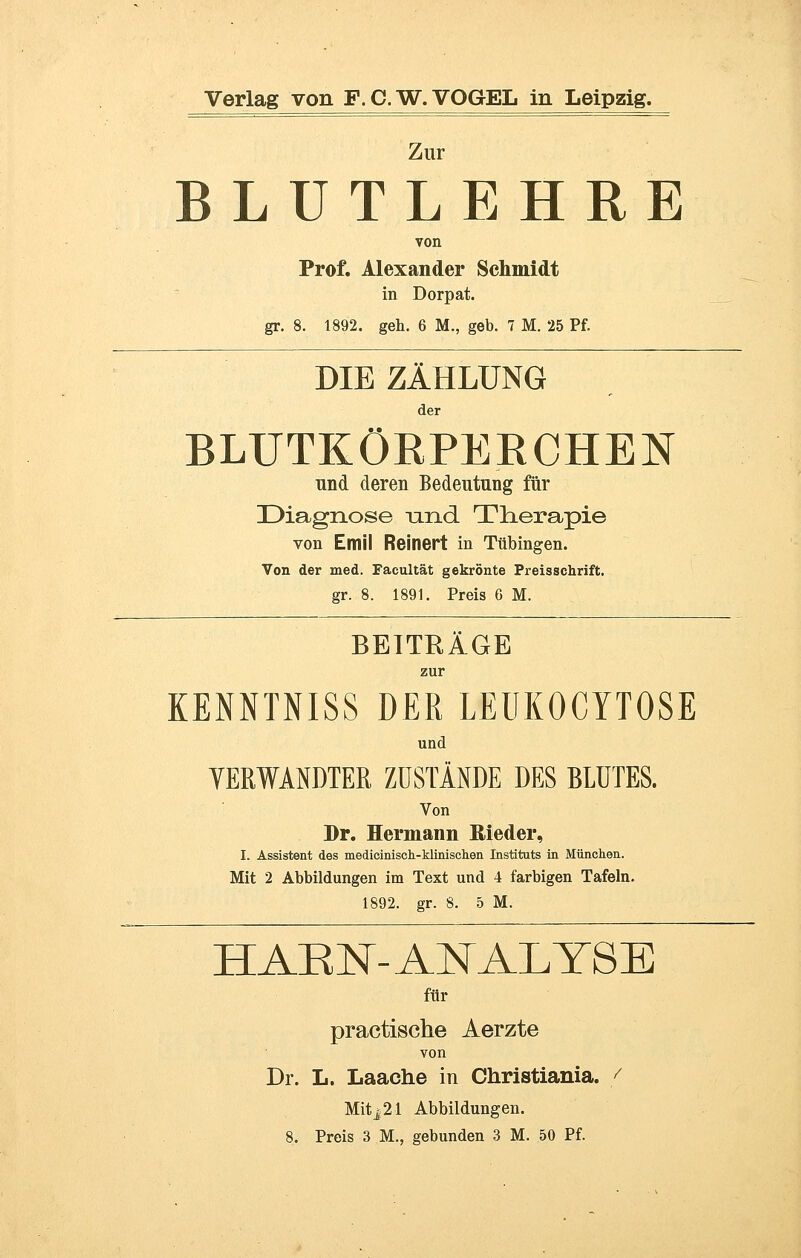 Zur BLUTLEHRE von Prof. Alexander Schmidt in Dorpat. gr. 8. 1892. geh. 6 M., geb. 7 M. 25 Pf. DIE ZÄHLUNG der BLUTKÖRPERCHEN und deren Bedeutung für Diagnose and Therapie von Emil Reinert in Tübingen. Von der med. Facultät gekrönte Preisschrift. gr. 8. 1891. Preis 6 M. BETTRÄGE zur KENNTNISS DER LEUKOCYTOSE und VERWANDTER ZUSTÄNDE DES BLUTES. Von Dr. Hermann Rieder, I. Assistent des medicinisch-Minischen Instituts in München. Mit 2 Abbildungen im Text und 4 farbigen Tafeln. 1892. gr. 8. 5 M. HAKN- ANALYSE für practische Aerzte von Dr. L. Laache in Christiania. f Mitj21 Abbildungen.