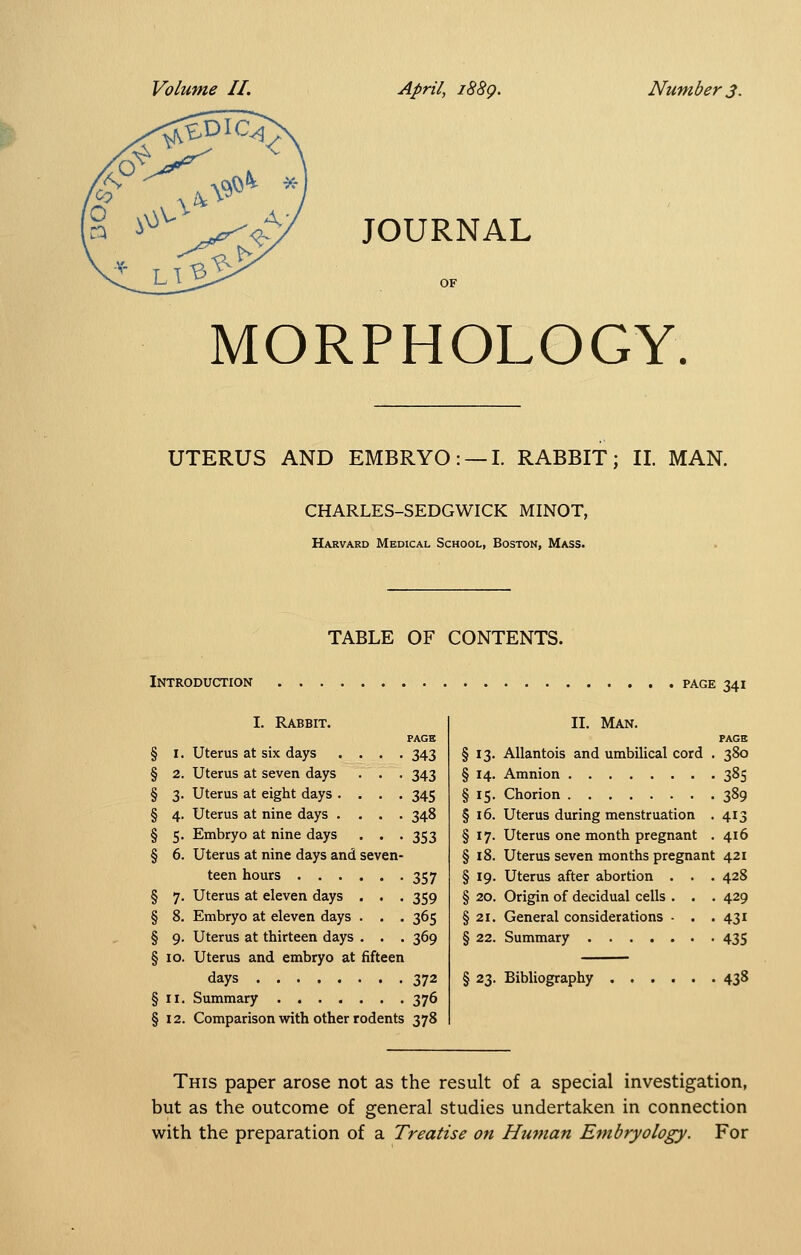 JOURNAL OF MORPHOLOGY. UTERUS AND EMBRYO: —I. RABBIT; II. MAN. CHARLES-SEDGWICK MINOT, Harvard Medical School, Boston, Mass. TABLE OF CONTENTS. Introduction PAGE 341 § 3- § 4. § 5- § 6. § 7- § 8. § 9- § 10. §11. § 12. I. Rabbit. Uterus at six days Uterus at seven days Uterus at eight days . Uterus at nine days • Embryo at nine days Uterus at nine days and teen hours . . . Uterus at eleven days Embryo at eleven days Uterus at thirteen days Uterus and embryo at days Summary .... PAGE 343 343 345 348 353 357 359 365 369 372 376 Comparison with other rodents 378 fifteen §13- § 14. §15- §i6. §17- §18. §19- §20. §21. §22. II. Man. PAGE AUantois and umbilical cord . 380 Amnion 385 Chorion 389 Uterus during menstruation . 413 Uterus one month pregnant . 4x6 Uterus seven months pregnant 421 Uterus after abortion . . . 428 Origin of decidual cells . . . 429 General considerations - . .431 Summary 435 § 23. Bibliography 438 This paper arose not as the result of a special investigation, but as the outcome of general studies undertaken in connection with the preparation of a Treatise on Human Embryology. For