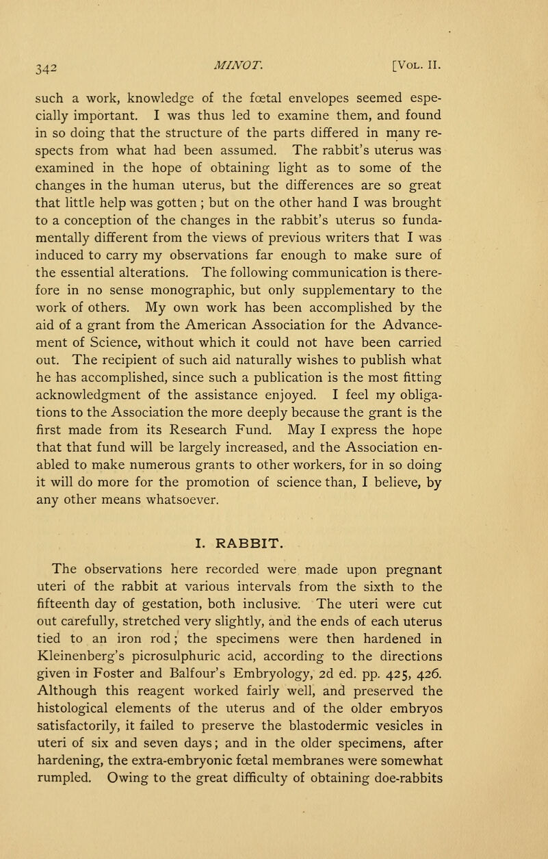 such a work, knowledge of the foetal envelopes seemed espe- cially important. I was thus led to examine them, and found in so doing that the structure of the parts differed in many re- spects from what had been assumed. The rabbit's uterus was examined in the hope of obtaining light as to some of the changes in the human uterus, but the differences are so great that little help was gotten ; but on the other hand I was brought to a conception of the changes in the rabbit's uterus so funda- mentally different from the views of previous writers that I was induced to carry my observations far enough to make sure of the essential alterations. The following communication is there- fore in no sense monographic, but only supplementary to the work of others. My own work has been accomplished by the aid of a grant from the American Association for the Advance- ment of Science, without which it could not have been carried out. The recipient of such aid naturally wishes to publish what he has accomplished, since such a publication is the most fitting acknowledgment of the assistance enjoyed. I feel my obliga- tions to the Association the more deeply because the grant is the first made from its Research Fund. May I express the hope that that fund will be largely increased, and the Association en- abled to make numerous grants to other workers, for in so doing it will do more for the promotion of science than, I believe, by any other means whatsoever. I. RABBIT. The observations here recorded were made upon pregnant uteri of the rabbit at various intervals from the sixth to the fifteenth day of gestation, both inclusive. The uteri were cut out carefully, stretched very slightly, and the ends of each uterus tied to an iron rod; the specimens were then hardened in Kleinenberg's picrosulphuric acid, according to the directions given in Foster and Balfour's Embryology, 2d ed. pp. 425, 426. Although this reagent worked fairly well, and preserved the histological elements of the uterus and of the older embryos satisfactorily, it failed to preserve the blastodermic vesicles in uteri of six and seven days; and in the older specimens, after hardening, the extra-embryonic foetal membranes were somewhat rumpled. Owing to the great difficulty of obtaining doe-rabbits