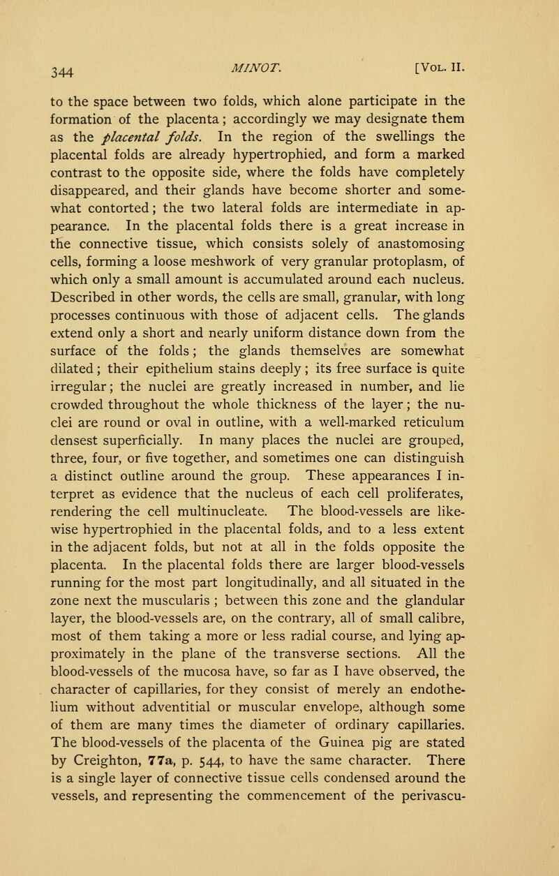 to the space between two folds, which alone participate in the formation of the placenta; accordingly we may designate them as the placental folds. In the region of the swellings the placental folds are already hypertrophied, and form a marked contrast to the opposite side, where the folds have completely disappeared, and their glands have become shorter and some- what contorted; the two lateral folds are intermediate in ap- pearance. In the placental folds there is a great increase in the connective tissue, which consists solely of anastomosing cells, forming a loose meshwork of very granular protoplasm, of which only a small amount is accumulated around each nucleus. Described in other words, the cells are small, granular, with long processes continuous with those of adjacent cells. The glands extend only a short and nearly uniform distance down from the surface of the folds; the glands themselves are somewhat dilated; their epithelium stains deeply ; its free surface is quite irregular; the nuclei are greatly increased in number, and lie crowded throughout the whole thickness of the layer; the nu- clei are round or oval in outline, with a well-marked reticulum densest superficially. In many places the nuclei are grouped, three, four, or five together, and sometimes one can distinguish a distinct outline around the group. These appearances I in- terpret as evidence that the nucleus of each cell proliferates, rendering the cell multinucleate. The blood-vessels are like- wise hypertrophied in the placental folds, and to a less extent in the adjacent folds, but not at all in the folds opposite the placenta. In the placental folds there are larger blood-vessels running for the most part longitudinally, and all situated in the zone next the muscularis ; between this zone and the glandular layer, the blood-vessels are, on the contrary, all of small calibre, most of them taking a more or less radial course, and lying ap- proximately in the plane of the transverse sections. All the blood-vessels of the mucosa have, so far as I have observed, the character of capillaries, for they consist of merely an endothe- lium without adventitial or muscular envelope, although some of them are many times the diameter of ordinary capillaries. The blood-vessels of the placenta of the Guinea pig are stated by Creighton, 77a, p. 544, to have the same character. There is a single layer of connective tissue cells condensed around the vessels, and representing the commencement of the perivascu-