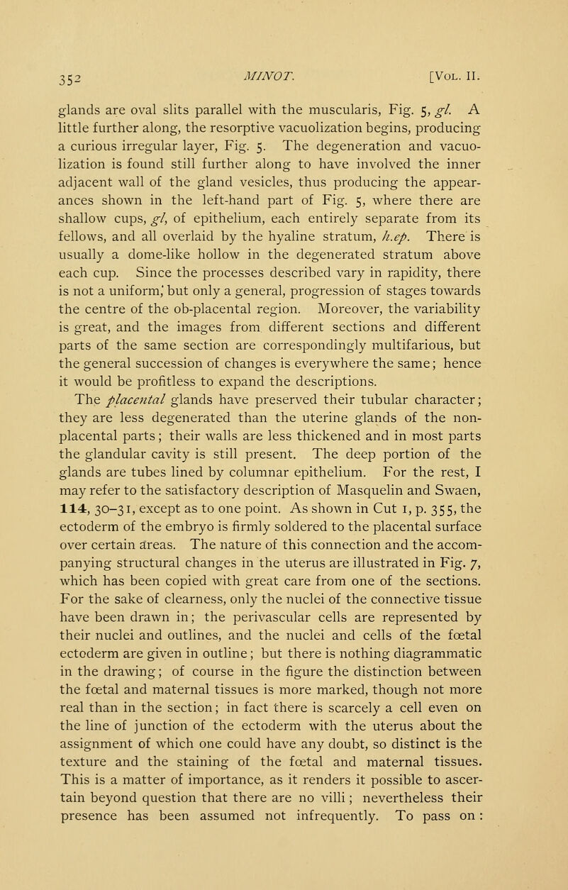 glands are oval slits parallel with the muscularis, Fig. 5, gl. A little further along, the resorptive vacuolization begins, producing a curious irregular layer, Fig. 5. The degeneration and vacuo- lization is found still further along to have involved the inner adjacent wall of the gland vesicles, thus producing the appear- ances shown in the left-hand part of Fig. 5, where there are shallow cups, gl, of epithelium, each entirely separate from its fellows, and all overlaid by the hyaline stratum, Ji.ep. There is usually a dome-like hollow in the degenerated stratum above each cup. Since the processes described vary in rapidity, there is not a uniform,' but only a general, progression of stages towards the centre of the ob-placental region. Moreover, the variability is great, and the images from different sections and different parts of the same section are correspondingly multifarious, but the general succession of changes is everywhere the same; hence it would be profitless to expand the descriptions. The placental glands have preserved their tubular character; they are less degenerated than the uterine glands of the non- placental parts; their walls are less thickened and in most parts the glandular cavity is still present. The deep portion of the glands are tubes lined by columnar epithelium. For the rest, I may refer to the satisfactory description of Masquelin and Swaen, 114, 30-31, except as to one point. As shown in Cut i, p. 355, the ectoderm of the embryo is firmly soldered to the placental surface over certain areas. The nature of this connection and the accom- panying structural changes in the uterus are illustrated in Fig. 7, which has been copied with great care from one of the sections. For the sake of clearness, only the nuclei of the connective tissue have been drawn in; the perivascular cells are represented by their nuclei and outlines, and the nuclei and cells of the foetal ectoderm are given in outline; but there is nothing diagrammatic in the drawing; of course in the figure the distinction between the foetal and maternal tissues is more marked, though not more real than in the section; in fact there is scarcely a cell even on the line of junction of the ectoderm with the uterus about the assignment of which one could have any doubt, so distinct is the texture and the staining of the foetal and maternal tissues. This is a matter of importance, as it renders it possible to ascer- tain beyond question that there are no villi; nevertheless their presence has been assumed not infrequently. To pass on: