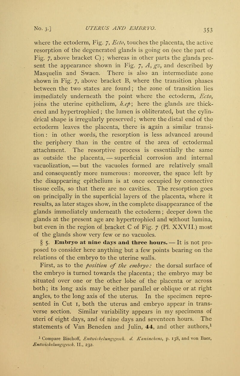 where the ectoderm, Fig. 7, Ecto, touches the placenta, the active resorption of the degenerated glands is going on (see the part of Fig. 7, above bracket C); whereas in other parts the glands pre- sent the appearance shown in Fig. 7, A, gz, and described by Masquelin and Swaen. There is also an intermediate zone shown in Fig. 7, above bracket B, where the transition phases between the two states are found; the zone of transition lies immediately underneath the point where the ectoderm, Ecto, joins the uterine epithelium, k.ep; here the glands are thick- ened and hypertrophied; the lumen is obliterated, but the cylin- drical shape is irregularly preserved; where the distal end of the ectoderm leaves the placenta, there is again a similar transi- tion : in other words, the resorption is less advanced around the periphery than in the centre of the area of ectodermal attachment. The resorptive process is essentially the same as outside the placenta, — superficial corrosion and internal vacuolization, — but the vacuoles formed are relatively small and consequently more numerous: moreover, the space left by the disappearing epithelium is at once occupied by connective tissue cells, so that there are no cavities. The resorption goes on principally in the superficial layers of the placenta, where it results, as later stages show, in the complete disappearance of the glands immediately underneath the ectoderm; deeper down the glands at the present age are hypertrophied and without lumina, but even in the region of bracket C of Fig. 7 (PL XXVII.) most of the glands show very few or no vacuoles. § 5. Embryo at nine days and three hours. — It is not pro- posed to consider here anything but a few points bearing on the relations of the embryo to the uterine walls. First, as to the positioji of the embryo: the dorsal surface of the embryo is turned towards the placenta; the embryo may be situated over one or the other lobe of the placenta or across both; its long axis may be either parallel or oblique or at right angles, to the long axis of the uterus. In the specimen repre- sented in Cut I, both the uterus and embryo appear in trans- verse section. Similar variability appears in my specimens of uteri of eight days, and of nine days and seventeen hours. The statements of Van Beneden and Julin, 44, and other authors,^ ^ Compare Bischoff, Entwickelungsgesch. d. Kaninchens, p. 13S, and von Baer, Entuiickelungsgesch. II., 232.