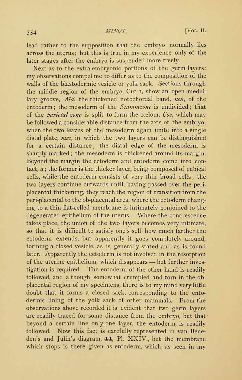 lead rather to the supposition that the embryo normally Hes across the uterus; but this is true in my experience only of the later stages after the embryo is suspended more freely. Next as to the extra-embryonic portions of the germ layers: my observations compel me to differ as to the composition of the walls of the blastodermic vesicle or yolk sack. Sections through the middle region of the embryo, Cut i, show an open medul- lary groove, Md, the thickened notochordal band, nch, of the entoderm; the mesoderm of the Staminsone is undivided; that of the parietal zone is split to form the coelom, Coe, which may be followed a considerable distance from the axis of the embryo, when the two leaves of the mesoderm again unite into a single distal plate, vies, in which the two layers can be distinguished for a certain distance; the distal edge of the mesoderm is sharply marked; the mesoderm is thickened around its margin. Beyond the margin the ectoderm and entoderm come into con- tact, a; the former is the thicker layer, being composed of cubical cells, while the entoderm consists of very thin broad cells; the two layers continue outwards until, having passed over the peri- placental thickening, they reach the region of transition from the peri-placental to the ob-placental area, where the ectoderm chang- ing to a thin flat-celled membrane is intimately conjoined to the degenerated epithelium of the uterus. Where the concrescence takes place, the union of the two layers becomes very intimate, so that it is difficult to satisfy one's self how much farther the ectoderm extends, but apparently it goes completely around, forming a closed vesicle, as is generally stated and as is found later. Apparently the ectoderm is not involved in the resorption of the uterine epithelium, which disappears — but further inves- tigation is required. The entoderm of the other hand is readily followed, and although somewhat crumpled and torn in the ob- placental region of my specimens, there is to my mind very little doubt that it forms a closed sack, corresponding to the ento- dermic lining of the yolk sack of other mammals. From the observations above recorded it is evident that two germ layers are readily traced for some distance from the embryo, but that beyond a certain line only one layer, the entoderm, is readily followed. Now this fact is carefully represented in van Bene- den's and Julin's diagram, 44, PL XXIV., but the membrane which stops is there given as entoderm, which, as seen in my