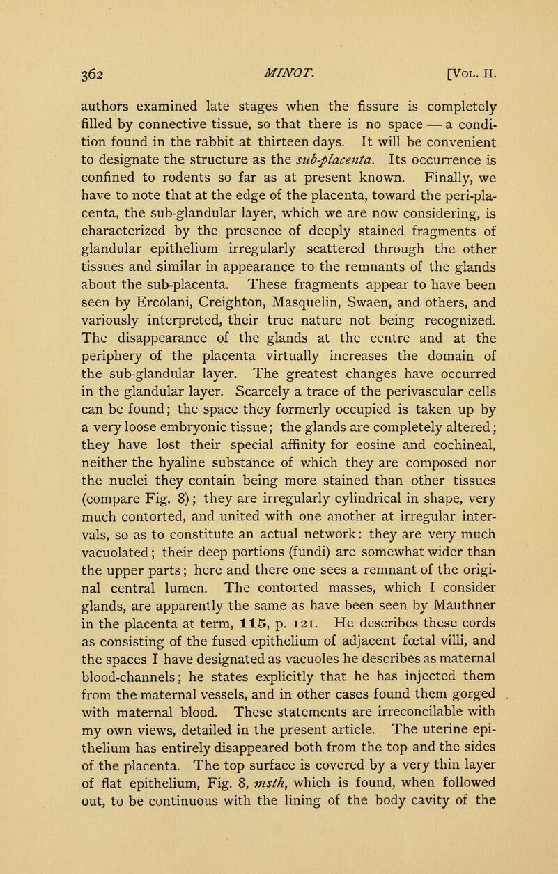 authors examined late stages when the fissure is completely- filled by connective tissue, so that there is no space — a condi- tion found in the rabbit at thirteen days. It will be convenient to designate the structure as the sub-placenta. Its occurrence is confined to rodents so far as at present known. Finally, we have to note that at the edge of the placenta, toward the peri-pla- centa, the sub-glandular layer, which we are now considering, is characterized by the presence of deeply stained fragments of glandular epithelium irregularly scattered through the other tissues and similar in appearance to the remnants of the glands about the sub-placenta. These fragments appear to have been seen by Ercolani, Creighton, Masquelin, Swaen, and others, and variously interpreted, their true nature not being recognized. The disappearance of the glands at the centre and at the periphery of the placenta virtually increases the domain of the sub-glandular layer. The greatest changes have occurred in the glandular layer. Scarcely a trace of the perivascular cells can be found; the space they formerly occupied is taken up by a very loose embryonic tissue; the glands are completely altered; they have lost their special affinity for eosine and cochineal, neither the hyaline substance of which they are composed nor the nuclei they contain being more stained than other tissues (compare Fig. 8); they are irregularly cylindrical in shape, very much contorted, and united with one another at irregular inter- vals, so as to constitute an actual network: they are very much vacuolated; their deep portions (fundi) are somewhat wider than the upper parts; here and there one sees a remnant of the origi- nal central lumen. The contorted masses, which I consider glands, are apparently the same as have been seen by Mauthner in the placenta at term, 115, p. 121. He describes these cords as consisting of the fused epithelium of adjacent foetal villi, and the spaces I have designated as vacuoles he describes as maternal blood-channels; he states explicitly that he has injected them from the maternal vessels, and in other cases found them gorged with maternal blood. These statements are irreconcilable with my own views, detailed in the present article. The uterine epi- thelium has entirely disappeared both from the top and the sides of the placenta. The top surface is covered by a very thin layer of flat epithelium. Fig. 8, msth, which is found, when followed out, to be continuous with the lining of the body cavity of the