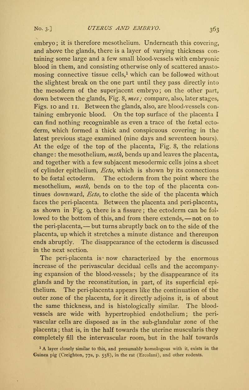 embryo; it is therefore mesothelium. Underneath this covering, and above the glands, there is a layer of varying thickness con- taining some large and a few small blood-vessels with embryonic blood in them, and consisting otherwise only of scattered anasto- mosing connective tissue cells,i which can be followed without the slightest break on the one part until they pass directly into the mesoderm of the superjacent embryo; on the other part, down between the glands. Fig. 8, mes; compare, also, later stages, Figs. 10 and 11. Between the glands, also, are blood-vessels con- taining embryonic blood. On the top surface of the placenta I can find nothing recognizable as even a trace of the foetal ecto- derm, which formed a thick and conspicuous covering in the latest previous stage examined (nine days and seventeen hours). At the edge of the top of the placenta. Fig. 8, the relations change: the mesothelium, msth, bends up and leaves the placenta, and together with a few subjacent mesodermic cells joins a sheet of cylinder epithelium, Ecto, which is shown by its connections to be foetal ectoderm. The ectoderm from the point where the mesothelium, msth, bends on to the top of the placenta con- tinues downward, Ecto, to clothe the side of the placenta which faces the peri-placenta. Between the placenta and peri-placenta, as shown in Fig. 9, there is a fissure; the ectoderm can be fol- lowed to the bottom of this, and from there extends, — not on to the peri-placenta, — but turns abruptly back on to the side of the placenta, up which it stretches a minute distance and thereupon ends abruptly. The disappearance of the ectoderm is discussed in the next section. The peri-placenta is* now characterized by the enormous increase of the perivascular decidual cells and the accompany- ing expansion of the blood-vessels; by the disappearance of its glands and by the reconstitution, in part, of its superficial epi- thelium. The peri-placenta appears like the continuation of the outer zone of the placenta, for it directly adjoins it, is of about the same thickness, and is histologically similar. The blood- vessels are wide with hypertrophied endothelium; the peri- vascular cells are disposed as in the sub-glandular zone of the placenta; that is, in the half towards the uterine muscularis they completely fill the intervascular room, but in the half towards ^ A layer closely similar to this, and presumably homologous with it, exists in the Guinea pig (Creighton, 77a, p. 558), in the rat (Ercolani), and other rodents.