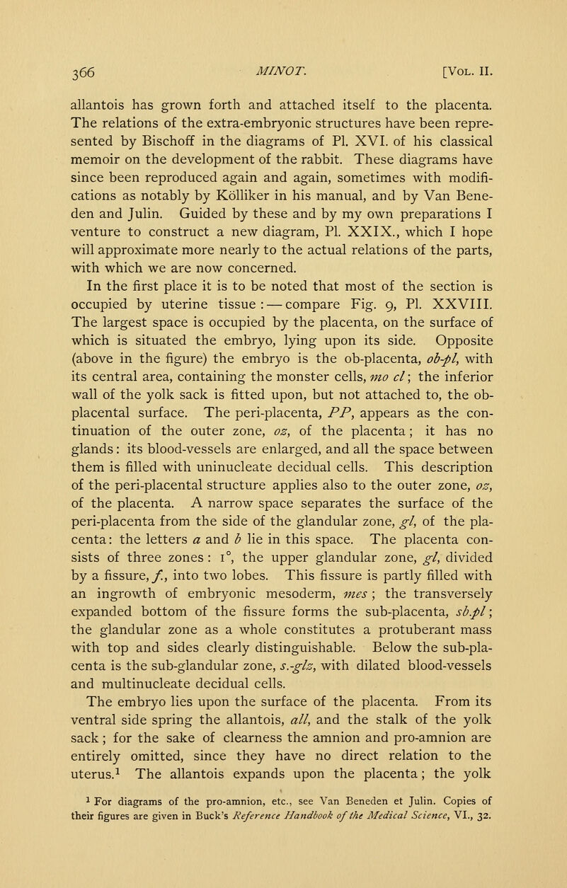 allantois has grown forth and attached itself to the placenta. The relations of the extra-embryonic structures have been repre- sented by Bischoff in the diagrams of PI. XVI. of his classical memoir on the development of the rabbit. These diagrams have since been reproduced again and again, sometimes with modifi- cations as notably by Kolliker in his manual, and by Van Bene- den and Julin. Guided by these and by my own preparations I venture to construct a new diagram, PL XXIX., which I hope will approximate more nearly to the actual relations of the parts, with which we are now concerned. In the first place it is to be noted that most of the section is occupied by uterine tissue : — compare Fig. 9, PI. XXVIII. The largest space is occupied by the placenta, on the surface of which is situated the embryo, lying upon its side. Opposite (above in the figure) the embryo is the ob-placenta, ob-ply with its central area, containing the monster cells, mo cl; the inferior wall of the yolk sack is fitted upon, but not attached to, the ob- placental surface. The peri-placenta, PP, appears as the con- tinuation of the outer zone, oz, of the placenta; it has no glands: its blood-vessels are enlarged, and all the space between them is filled with uninucleate decidual cells. This description of the peri-placental structure applies also to the outer zone, oz, of the placenta. A narrow space separates the surface of the peri-placenta from the side of the glandular zone, gl, of the pla- centa : the letters a and b lie in this space. The placenta con- sists of three zones : 1°, the upper glandular zone, gl, divided by a fissure,/!, into two lobes. This fissure is partly filled with an ingrowth of embryonic mesoderm, mes; the transversely expanded bottom of the fissure forms the sub-placenta, sb.pl; the glandular zone as a whole constitutes a protuberant mass with top and sides clearly distinguishable. Below the sub-pla- centa is the sub-glandular zone, s.-glz, with dilated blood-vessels and multinucleate decidual cells. The embryo lies upon the surface of the placenta. From its ventral side spring the allantois, all, and the stalk of the yolk sack; for the sake of clearness the amnion and pro-amnion are entirely omitted, since they have no direct relation to the uterus.^ The allantois expands upon the placenta; the yolk 1 For diagrams of the pro-amnion, etc., see Van Beneden et Julin. Copies of their figures are given in Buck's Reference Handbook of the Medical Science, VI., 32.