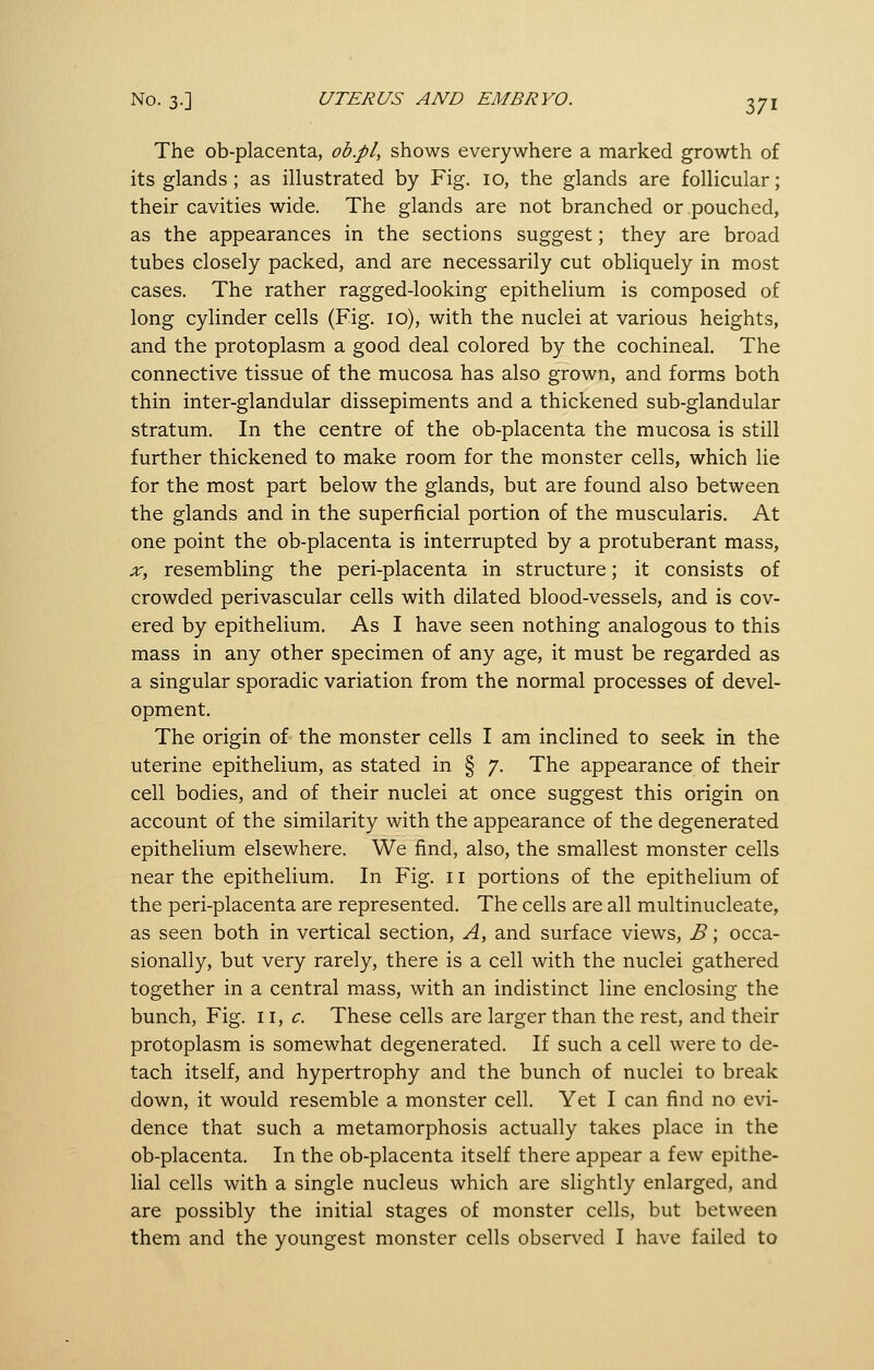 The ob-placenta, ob.pl, shows everywhere a marked growth of its glands; as illustrated by Fig. 10, the glands are follicular; their cavities wide. The glands are not branched or pouched, as the appearances in the sections suggest; they are broad tubes closely packed, and are necessarily cut obliquely in most cases. The rather ragged-looking epithelium is composed of long cylinder cells (Fig. 10), with the nuclei at various heights, and the protoplasm a good deal colored by the cochineal. The connective tissue of the mucosa has also grown, and forms both thin inter-glandular dissepiments and a thickened sub-glandular stratum. In the centre of the ob-placenta the mucosa is still further thickened to make room for the monster cells, which lie for the most part below the glands, but are found also between the glands and in the superficial portion of the muscularis. At one point the ob-placenta is interrupted by a protuberant mass, X, resembling the peri-placenta in structure; it consists of crowded perivascular cells with dilated blood-vessels, and is cov- ered by epithelium. As I have seen nothing analogous to this mass in any other specimen of any age, it must be regarded as a singular sporadic variation from the normal processes of devel- opment. The origin of the monster cells I am inclined to seek in the uterine epithelium, as stated in § 7. The appearance of their cell bodies, and of their nuclei at once suggest this origin on account of the similarity with the appearance of the degenerated epithelium elsewhere. We find, also, the smallest monster cells near the epithelium. In Fig. 11 portions of the epithelium of the peri-placenta are represented. The cells are all multinucleate, as seen both in vertical section, A, and surface views, B; occa- sionally, but very rarely, there is a cell with the nuclei gathered together in a central mass, with an indistinct line enclosing the bunch. Fig. \\, c. These cells are larger than the rest, and their protoplasm is somewhat degenerated. If such a cell were to de- tach itself, and hypertrophy and the bunch of nuclei to break down, it would resemble a monster cell. Yet I can find no evi- dence that such a metamorphosis actually takes place in the ob-placenta. In the ob-placenta itself there appear a few epithe- lial cells with a single nucleus which are slightly enlarged, and are possibly the initial stages of monster cells, but between them and the youngest monster cells observed I have failed to