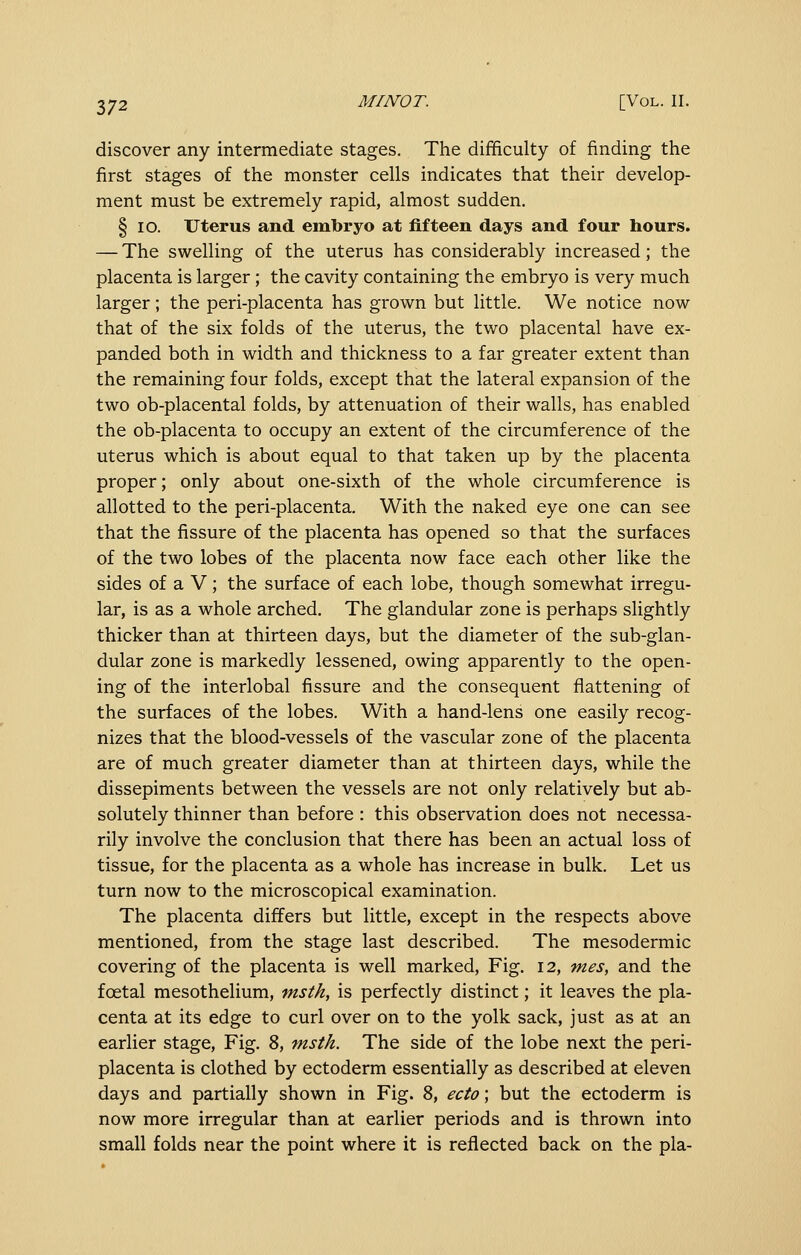 discover any intermediate stages. The difficulty of finding the first stages of the monster cells indicates that their develop- ment must be extremely rapid, almost sudden. § lO. Uterus and embryo at fifteen days and four hours. — The swelling of the uterus has considerably increased; the placenta is larger; the cavity containing the embryo is very much larger; the peri-placenta has grown but little. We notice now that of the six folds of the uterus, the two placental have ex- panded both in width and thickness to a far greater extent than the remaining four folds, except that the lateral expansion of the two ob-placental folds, by attenuation of their walls, has enabled the ob-placenta to occupy an extent of the circumference of the uterus which is about equal to that taken up by the placenta proper; only about one-sixth of the whole circumference is allotted to the peri-placenta. With the naked eye one can see that the fissure of the placenta has opened so that the surfaces of the two lobes of the placenta now face each other like the sides of a V; the surface of each lobe, though somewhat irregu- lar, is as a whole arched. The glandular zone is perhaps slightly thicker than at thirteen days, but the diameter of the sub-glan- dular zone is markedly lessened, owing apparently to the open- ing of the interlobal fissure and the consequent flattening of the surfaces of the lobes. With a hand-lens one easily recog- nizes that the blood-vessels of the vascular zone of the placenta are of much greater diameter than at thirteen days, while the dissepiments between the vessels are not only relatively but ab- solutely thinner than before : this observation does not necessa- rily involve the conclusion that there has been an actual loss of tissue, for the placenta as a whole has increase in bulk. Let us turn now to the microscopical examination. The placenta differs but little, except in the respects above mentioned, from the stage last described. The mesodermic covering of the placenta is well marked, Fig. 12, mes, and the foetal mesothelium, msth, is perfectly distinct; it leaves the pla- centa at its edge to curl over on to the yolk sack, just as at an earlier stage. Fig. 8, msth. The side of the lobe next the peri- placenta is clothed by ectoderm essentially as described at eleven days and partially shown in Fig. 8, ecto; but the ectoderm is now more irregular than at earlier periods and is thrown into small folds near the point where it is reflected back on the pla-