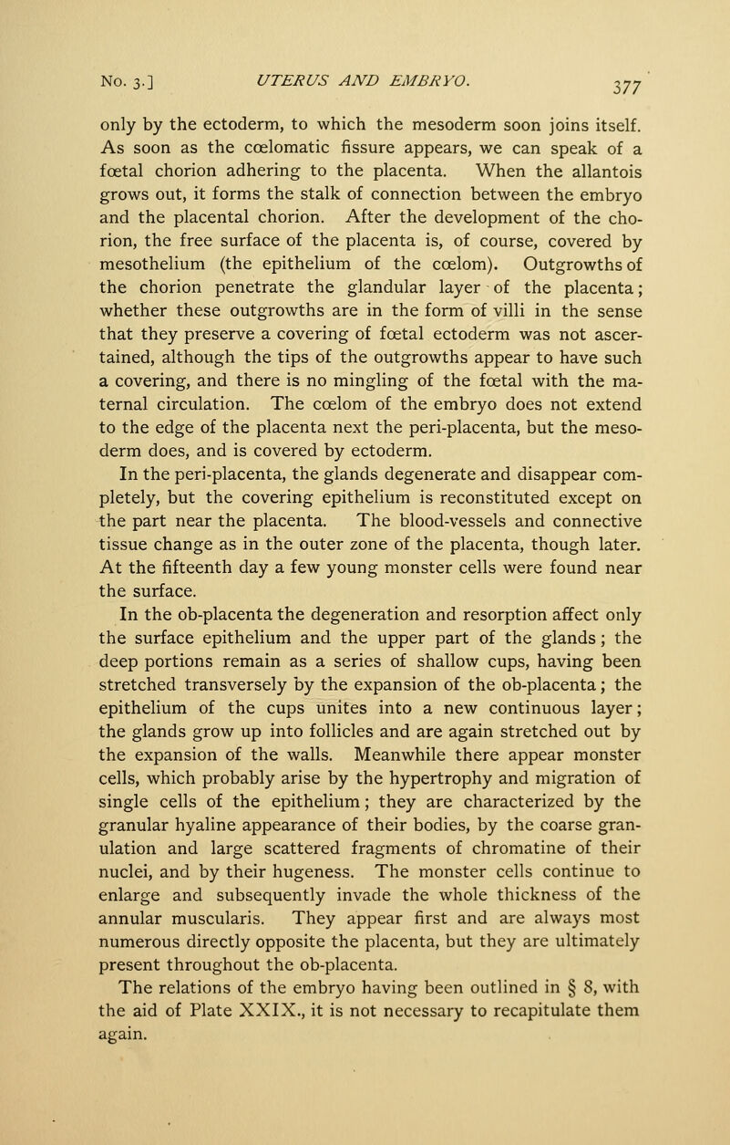 only by the ectoderm, to which the mesoderm soon joins itself. As soon as the coelomatic fissure appears, we can speak of a foetal chorion adhering to the placenta. When the allantois grows out, it forms the stalk of connection between the embryo and the placental chorion. After the development of the cho- rion, the free surface of the placenta is, of course, covered by mesothelium (the epithelium of the coelom). Outgrowths of the chorion penetrate the glandular layer of the placenta; whether these outgrowths are in the form of villi in the sense that they preserve a covering of foetal ectoderm was not ascer- tained, although the tips of the outgrowths appear to have such a covering, and there is no mingling of the foetal with the ma- ternal circulation. The coelom of the embryo does not extend to the edge of the placenta next the peri-placenta, but the meso- derm does, and is covered by ectoderm. In the peri-placenta, the glands degenerate and disappear com- pletely, but the covering epithelium is reconstituted except on the part near the placenta. The blood-vessels and connective tissue change as in the outer zone of the placenta, though later. At the fifteenth day a few young monster cells were found near the surface. In the ob-placenta the degeneration and resorption affect only the surface epithelium and the upper part of the glands; the deep portions remain as a series of shallow cups, having been stretched transversely by the expansion of the ob-placenta; the epithelium of the cups unites into a new continuous layer; the glands grow up into follicles and are again stretched out by the expansion of the walls. Meanwhile there appear monster cells, which probably arise by the hypertrophy and migration of single cells of the epithelium; they are characterized by the granular hyaline appearance of their bodies, by the coarse gran- ulation and large scattered fragments of chromatine of their nuclei, and by their hugeness. The monster cells continue to enlarge and subsequently invade the whole thickness of the annular muscularis. They appear first and are always most numerous directly opposite the placenta, but they are ultimately present throughout the ob-placenta. The relations of the embryo having been outlined in § 8, with the aid of Plate XXIX., it is not necessary to recapitulate them again.