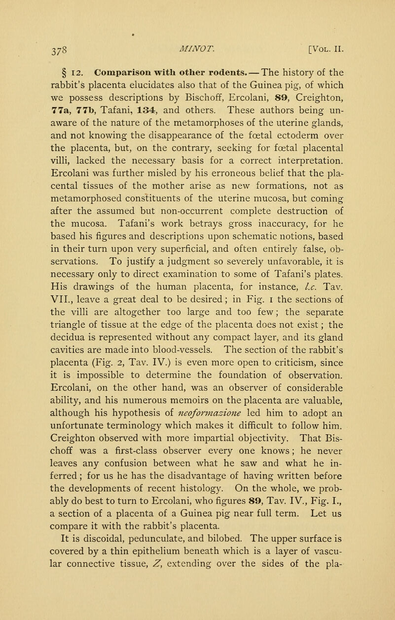 § 12. Comparison with other rodents. — The history of the rabbit's placenta elucidates also that of the Guinea pig, of which we possess descriptions by Bischoff, Ercolani, 89, Creighton, 77a, 77b, Tafani, 134, and others. These authors being un- aware of the nature of the metamorphoses of the uterine glands, and not knowing the disappearance of the foetal ectoderm over the placenta, but, on the contrary, seeking for foetal placental villi, lacked the necessary basis for a correct interpretation. Ercolani was further misled by his erroneous belief that the pla- cental tissues of the mother arise as new formations, not as metamorphosed constituents of the uterine mucosa, but coming after the assumed but non-occurrent complete destruction of the mucosa. Tafani's work betrays gross inaccuracy, for he based his figures and descriptions upon schematic notions, based in their turn upon very superficial, and often entirely false, ob- servations. To justify a judgment so severely unfavorable, it is necessary only to direct examination to some of Tafani's plates. His drawings of the human placenta, for instance. I.e. Tav. VII., leave a great deal to be desired; in Fig. i the sections of the villi are altogether too large and too few; the separate triangle of tissue at the edge of the placenta does not exist; the decidua is represented without any compact layer, and its gland cavities are made into blood-vessels. The section of the rabbit's placenta (Fig. 2, Tav. IV.) is even more open to criticism, since it is impossible to determine the foundation of observation. Ercolani, on the other hand, was an observer of considerable ability, and his numerous memoirs on the placenta are valuable, although his hypothesis of neoformazione led him to adopt an unfortunate terminology which makes it difficult to follow him. Creighton observed with more impartial objectivity. That Bis- choff was a first-class observer every one knows; he never leaves any confusion between what he saw and what he in- ferred ; for us he has the disadvantage of having written before the developments of recent histology. On the whole, we prob- ably do best to turn to Ercolani, who figures 89, Tav. IV., Fig. I., a section of a placenta of a Guinea pig near full term. Let us compare it with the rabbit's placenta. It is discoidal, pedunculate, and bilobed. The upper surface is covered by a thin epithelium beneath which is a layer of vascu- lar connective tissue, Z, extending over the sides of the pla-