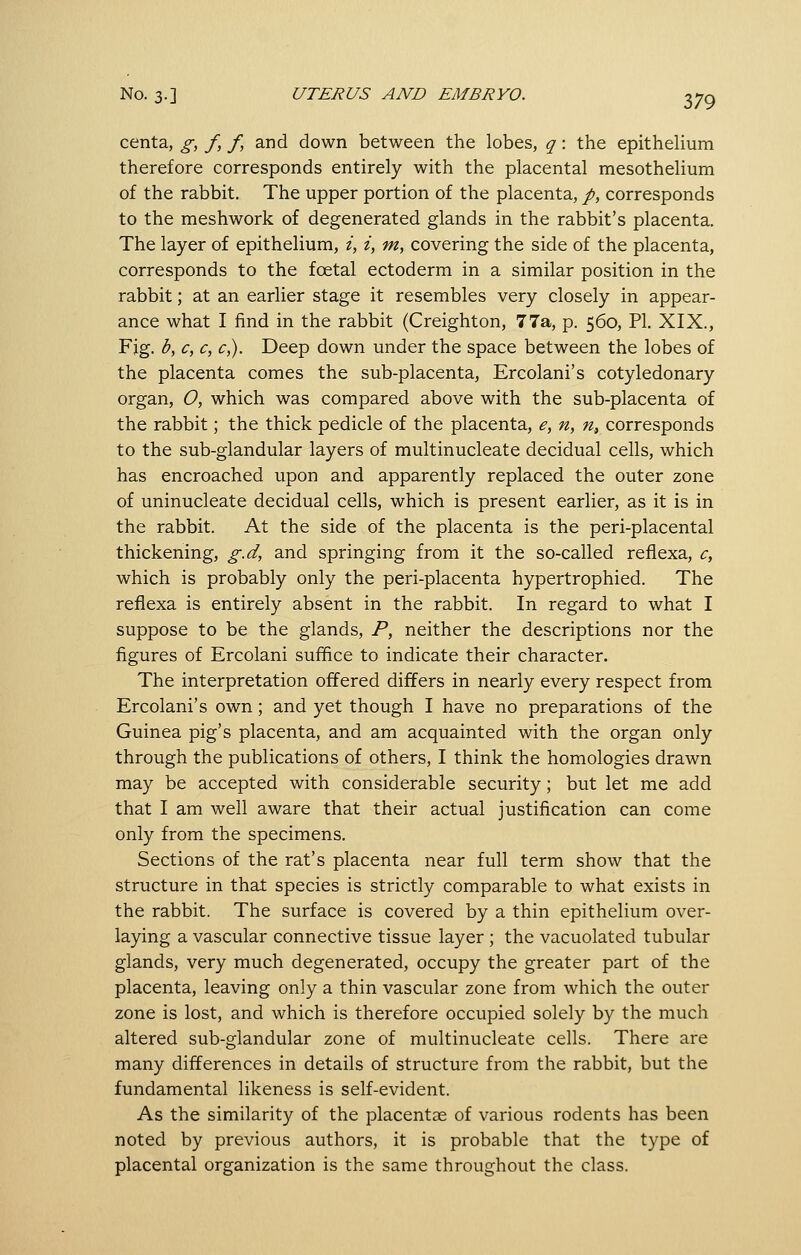 centa, g, f, f, and down between the lobes, q: the epithelium therefore corresponds entirely with the placental mesothelium of the rabbit. The upper portion of the placenta, /, corresponds to the meshwork of degenerated glands in the rabbit's placenta. The layer of epithelium, i, i, m, covering the side of the placenta, corresponds to the foetal ectoderm in a similar position in the rabbit; at an earlier stage it resembles very closely in appear- ance what I find in the rabbit (Creighton, 77a, p. 560, PI. XIX., Fjg. b, c, c, c,). Deep down under the space between the lobes of the placenta comes the sub-placenta, Ercolani's cotyledonary organ, O, which was compared above with the sub-placenta of the rabbit; the thick pedicle of the placenta, e, n, n^ corresponds to the sub-glandular layers of multinucleate decidual cells, which has encroached upon and apparently replaced the outer zone of uninucleate decidual cells, which is present earlier, as it is in the rabbit. At the side of the placenta is the peri-placental thickening, g.d, and springing from it the so-called refiexa, c, which is probably only the peri-placenta hypertrophied. The refiexa is entirely absent in the rabbit. In regard to what I suppose to be the glands, P, neither the descriptions nor the figures of Ercolani suffice to indicate their character. The interpretation offered differs in nearly every respect from Ercolani's own; and yet though I have no preparations of the Guinea pig's placenta, and am acquainted with the organ only through the publications of others, I think the homologies drawn may be accepted with considerable security; but let me add that I am well aware that their actual justification can come only from the specimens. Sections of the rat's placenta near full term show that the structure in that species is strictly comparable to what exists in the rabbit. The surface is covered by a thin epithelium over- laying a vascular connective tissue layer ; the vacuolated tubular glands, very much degenerated, occupy the greater part of the placenta, leaving only a thin vascular zone from which the outer zone is lost, and which is therefore occupied solely by the much altered sub-glandular zone of multinucleate cells. There are many differences in details of structure from the rabbit, but the fundamental likeness is self-evident. As the similarity of the placentae of various rodents has been noted by previous authors, it is probable that the type of placental organization is the same throughout the class.