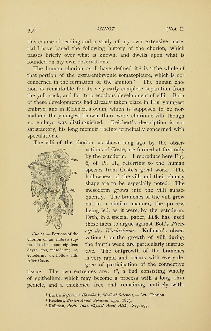 this course of reading and a study of my own extensive mate- rial I have based the following history of the chorion, which passes briefly over what is known, and dwells upon what is founded on my own observations. The human chorion as I have defined it ^ is  the whole of that portion of the extra-embryonic somatopleure, which is not concerned in the formation of the amnion. The human cho- rion is remarkable for its very early complete separation from the yolk sack, and for its precocious development of villi. Both of these developments had already taken place in His' youngest embryo, and in Reichert's ovum, which is supposed to be nor- mal and the youngest known, there were chorionic villi, though no embryo was distinguished. Reichert's description is not satisfactory, his long memoir ^ being principally concerned with speculations. The villi of the chorion, as shown long ago by the obser- vations of Coste, are formed at first only by the ectoderm. I reproduce here Fig. 6, of PL II., referring to the human species from Coste's great work. The hollowness of the villi and their clumsy shape are to be especially noted. The mesoderm grows into the villi subse- quently. The branches of the villi grow out in a similar manner, the process being led, as it were, by the ectoderm. Orth, in a special paper, 118, has used these facts to argue against Boll's Prin- cip des Wachsthums. Kollman's obser- vations^ on the growth of villi during the fourth week are particularly instruc- tive. The outgrowth of the branches is very rapid and occurs with every de- gree of participation of the connective tissue. The two extremes are: i°, a bud consisting wholly of epithelium, which may become a process with a long, thin pedicle, and a thickened free end remaining entirely with- 1 Buck's Reference Handbook, Medical Sciences, — Art. Chorion. ^ Reichert, Berlin Akad. Abhandlungen, 1873. 3 Kollman, Arch. Anal. Physiol. Anal. Ablh., 1879, 297. Cul 12. — Portions of the chorion of an embryo sup- posed to be about eighteen days; mes, mesoderm; ec, ectoderm; vi, hollow villi. After Coste.